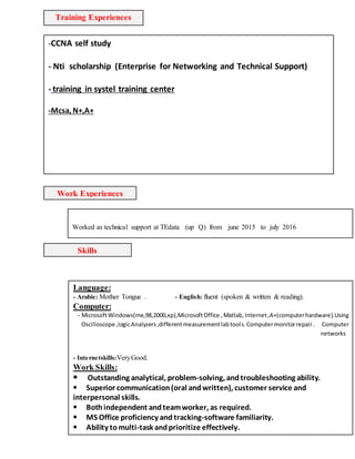 Training Experiences
-CCNA self study
- Nti scholarship (Enterprise for Networking and Technical Support)
- training in systel training center
-Mcsa, N+,A+
-
training in systel trainingcenter
-
training in systel trainingcenter
training in systel trainingcenter
-Microcontrollers Programming ( Level1 & Level 2 ).
-Satellite System Courses In Telecom Egypt .
Skills
Language:
- Arabic: Mother Tongue . - English: fluent (spoken & written & reading).
Computer:
- MicrosoftWindows(me,98,2000,xp),MicrosoftOffice ,Matlab, Internet,A+(computerhardware).Using
Oscilloscope ,logicAnalyzers,differentmeasurementlabtools.Computermonitorrepair. Computer
networks
- Internetskills:VeryGood.
Work Skills:
Outstanding analytical, problem-solving, andtroubleshooting ability.
Superior communication(oral andwritten), customer service and
interpersonal skills.
Bothindependent andteamworker, as required.
MS Office proficiency and tracking-software familiarity.
Ability tomulti-task andprioritize effectively.
Poisedandpatient whendealing withclients
Hobbies:
Work Experiences
Worked as technical support at TEdata (up Q) from june 2015 to july 2016
 