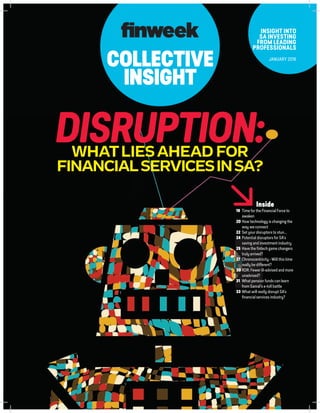 COLLECTIVE
INSIGHT
INSIGHT INTO
SA INVESTING
FROM LEADING
PROFESSIONALS
JANUARY 2016
DISRUPTION:WHATLIESAHEAD FOR
FINANCIALSERVICESINSA?
Inside
19	 Time for the Financial Force to
awaken
20 	How technology is changing the
way we connect
22	 Set your disruptors to stun...
24 	Potential disruptors for SA’s
saving and investment industry
25 	Have the fintech game changers
truly arrived?
27 	Chronocentricity - Will this time
really be different?
30 	RDR: Fewer ill-advised and more
unadvised?
31	 What pension funds can learn
from Sanral’s e-toll battle
33	What will really disrupt SA’s
financial services industry?
 