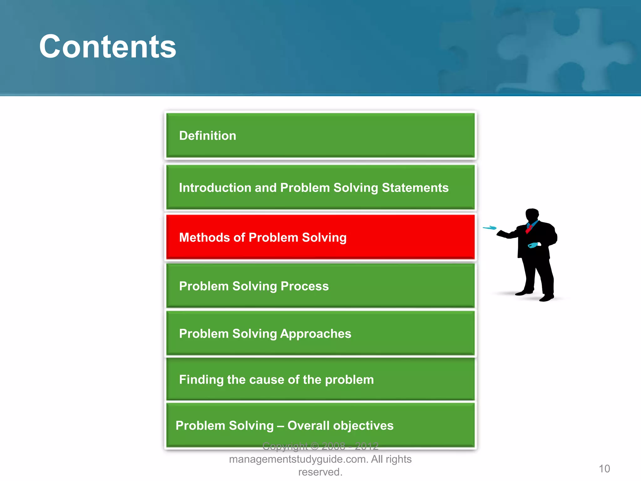 10
Contents
Introduction and Problem Solving Statements
Problem Solving Process
Finding the cause of the problem
Problem Solving – Overall objectives
Problem Solving Approaches
Definition
Methods of Problem Solving
Copyright © 2008 - 2012
managementstudyguide.com. All rights
reserved.
 