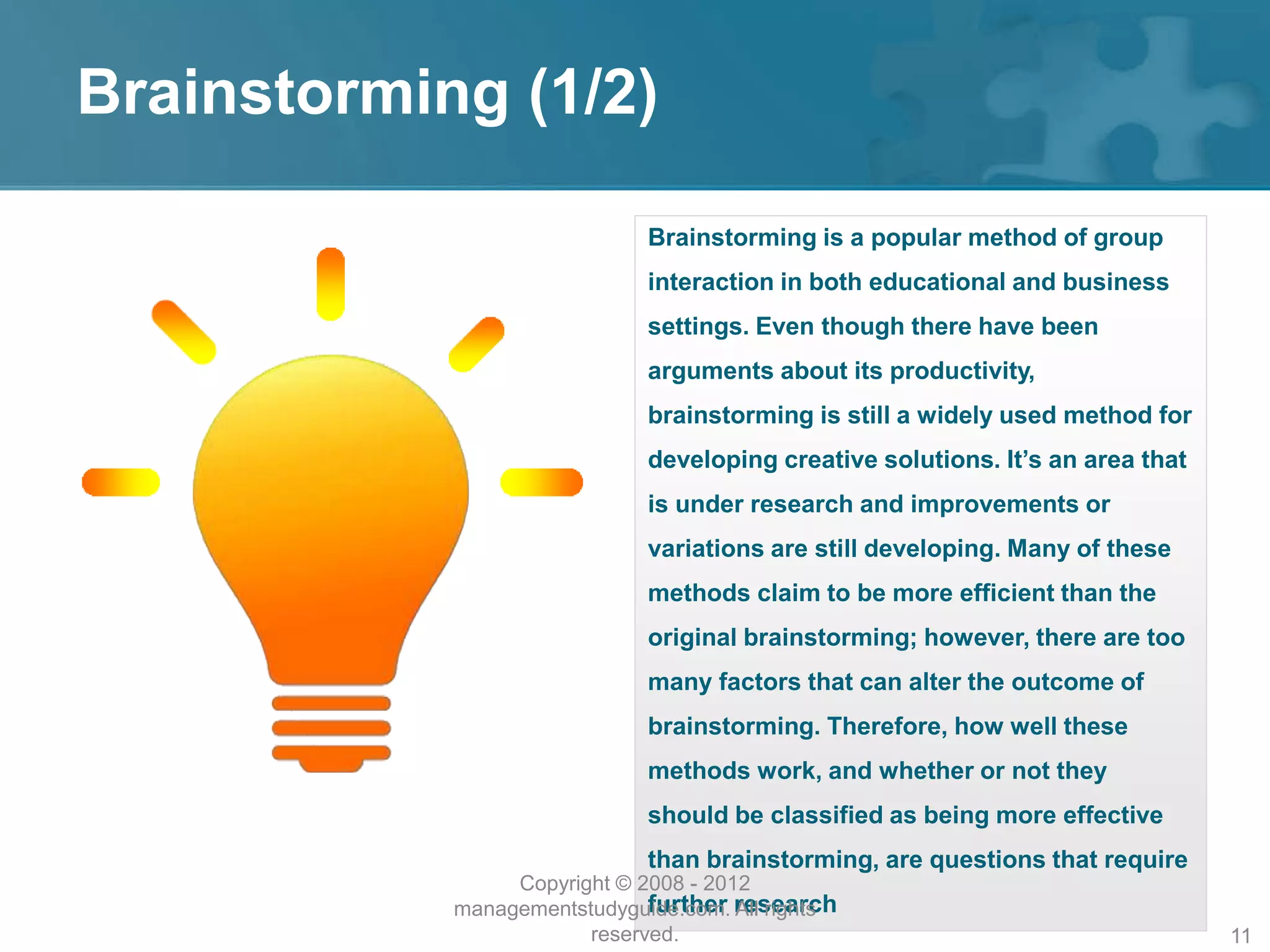 Brainstorming (1/2)
Brainstorming is a popular method of group
interaction in both educational and business
settings. Even though there have been
arguments about its productivity,
brainstorming is still a widely used method for
developing creative solutions. It’s an area that
is under research and improvements or
variations are still developing. Many of these
methods claim to be more efficient than the
original brainstorming; however, there are too
many factors that can alter the outcome of
brainstorming. Therefore, how well these
methods work, and whether or not they
should be classified as being more effective
than brainstorming, are questions that require
further research
Copyright © 2008 - 2012
managementstudyguide.com. All rights
reserved. 11
 