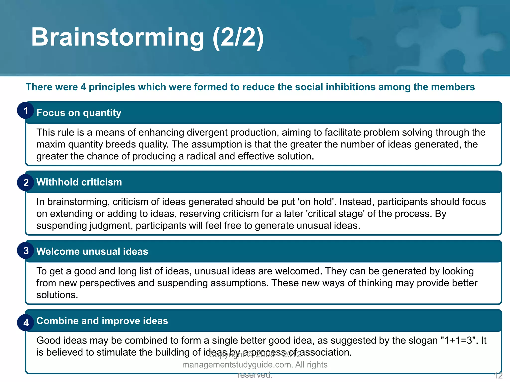 Brainstorming (2/2)
There were 4 principles which were formed to reduce the social inhibitions among the members
Focus on quantity
This rule is a means of enhancing divergent production, aiming to facilitate problem solving through the
maxim quantity breeds quality. The assumption is that the greater the number of ideas generated, the
greater the chance of producing a radical and effective solution.
1
Withhold criticism
In brainstorming, criticism of ideas generated should be put 'on hold'. Instead, participants should focus
on extending or adding to ideas, reserving criticism for a later 'critical stage' of the process. By
suspending judgment, participants will feel free to generate unusual ideas.
2
Welcome unusual ideas
To get a good and long list of ideas, unusual ideas are welcomed. They can be generated by looking
from new perspectives and suspending assumptions. These new ways of thinking may provide better
solutions.
3
Combine and improve ideas
Good ideas may be combined to form a single better good idea, as suggested by the slogan "1+1=3". It
is believed to stimulate the building of ideas by a process of association.
4
Copyright © 2008 - 2012
managementstudyguide.com. All rights
reserved. 12
 