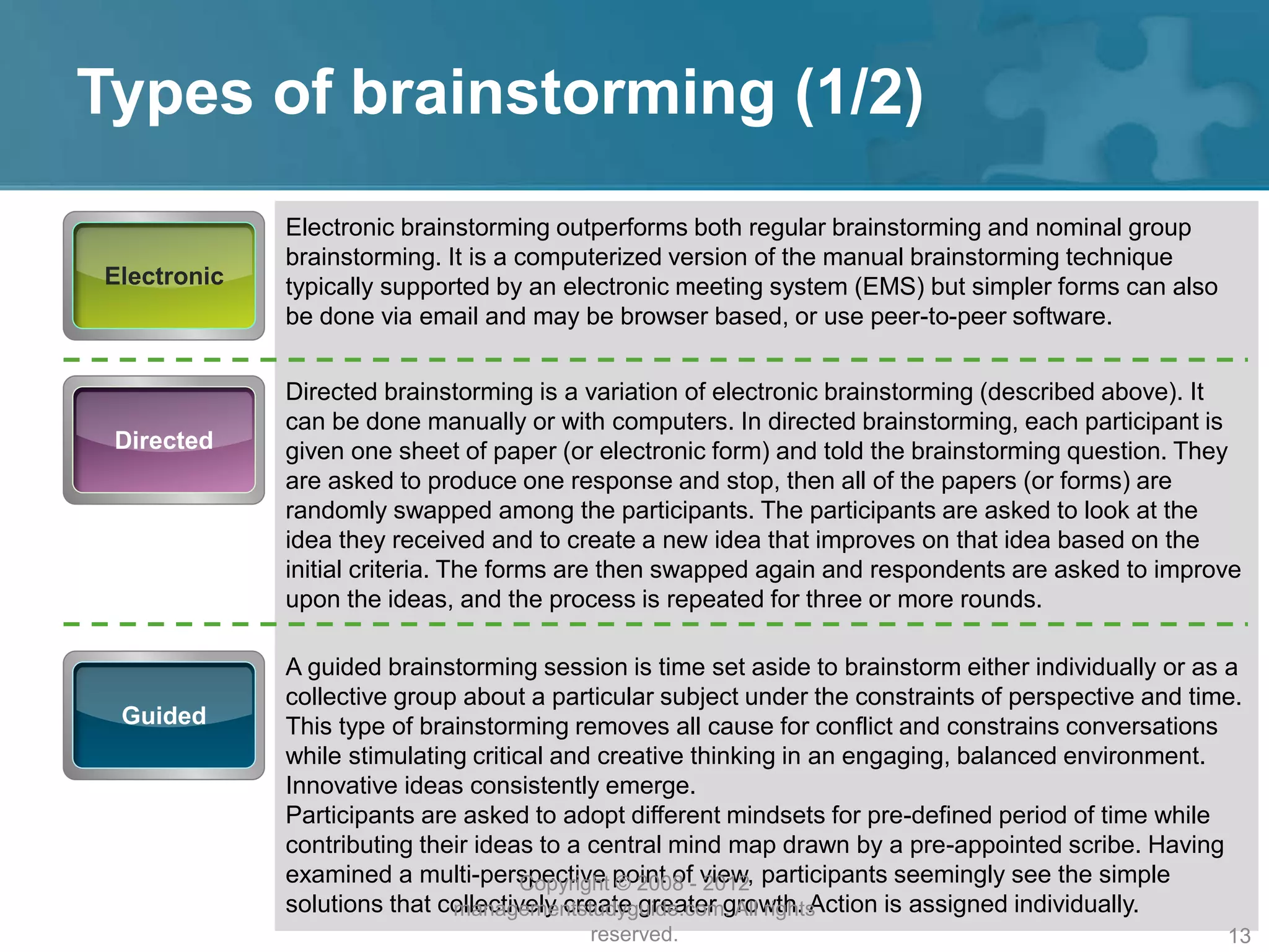 Types of brainstorming (1/2)
Electronic
Electronic brainstorming outperforms both regular brainstorming and nominal group
brainstorming. It is a computerized version of the manual brainstorming technique
typically supported by an electronic meeting system (EMS) but simpler forms can also
be done via email and may be browser based, or use peer-to-peer software.
Directed
Directed brainstorming is a variation of electronic brainstorming (described above). It
can be done manually or with computers. In directed brainstorming, each participant is
given one sheet of paper (or electronic form) and told the brainstorming question. They
are asked to produce one response and stop, then all of the papers (or forms) are
randomly swapped among the participants. The participants are asked to look at the
idea they received and to create a new idea that improves on that idea based on the
initial criteria. The forms are then swapped again and respondents are asked to improve
upon the ideas, and the process is repeated for three or more rounds.
Guided
A guided brainstorming session is time set aside to brainstorm either individually or as a
collective group about a particular subject under the constraints of perspective and time.
This type of brainstorming removes all cause for conflict and constrains conversations
while stimulating critical and creative thinking in an engaging, balanced environment.
Innovative ideas consistently emerge.
Participants are asked to adopt different mindsets for pre-defined period of time while
contributing their ideas to a central mind map drawn by a pre-appointed scribe. Having
examined a multi-perspective point of view, participants seemingly see the simple
solutions that collectively create greater growth. Action is assigned individually.
Copyright © 2008 - 2012
managementstudyguide.com. All rights
reserved. 13
 
