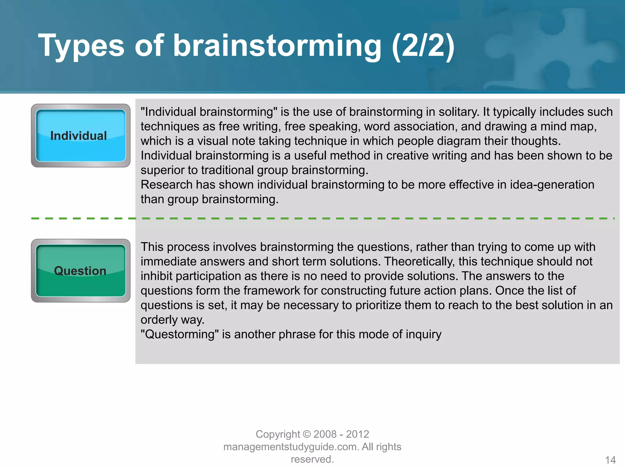 Types of brainstorming (2/2)
Individual
"Individual brainstorming" is the use of brainstorming in solitary. It typically includes such
techniques as free writing, free speaking, word association, and drawing a mind map,
which is a visual note taking technique in which people diagram their thoughts.
Individual brainstorming is a useful method in creative writing and has been shown to be
superior to traditional group brainstorming.
Research has shown individual brainstorming to be more effective in idea-generation
than group brainstorming.
Question
This process involves brainstorming the questions, rather than trying to come up with
immediate answers and short term solutions. Theoretically, this technique should not
inhibit participation as there is no need to provide solutions. The answers to the
questions form the framework for constructing future action plans. Once the list of
questions is set, it may be necessary to prioritize them to reach to the best solution in an
orderly way.
"Questorming" is another phrase for this mode of inquiry
Copyright © 2008 - 2012
managementstudyguide.com. All rights
reserved. 14
 