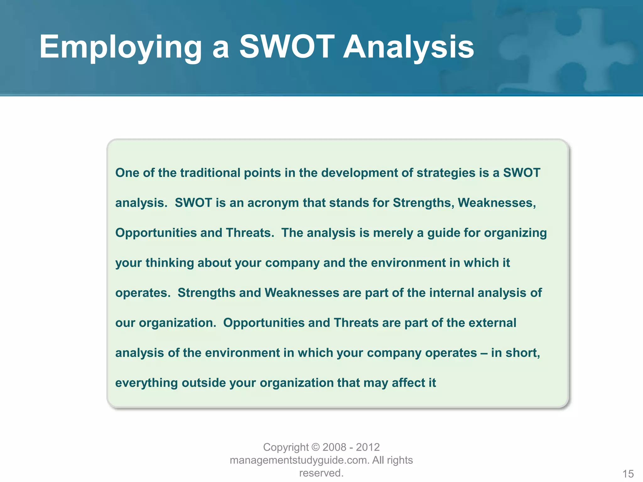 Employing a SWOT Analysis
One of the traditional points in the development of strategies is a SWOT
analysis. SWOT is an acronym that stands for Strengths, Weaknesses,
Opportunities and Threats. The analysis is merely a guide for organizing
your thinking about your company and the environment in which it
operates. Strengths and Weaknesses are part of the internal analysis of
our organization. Opportunities and Threats are part of the external
analysis of the environment in which your company operates – in short,
everything outside your organization that may affect it
Copyright © 2008 - 2012
managementstudyguide.com. All rights
reserved. 15
 