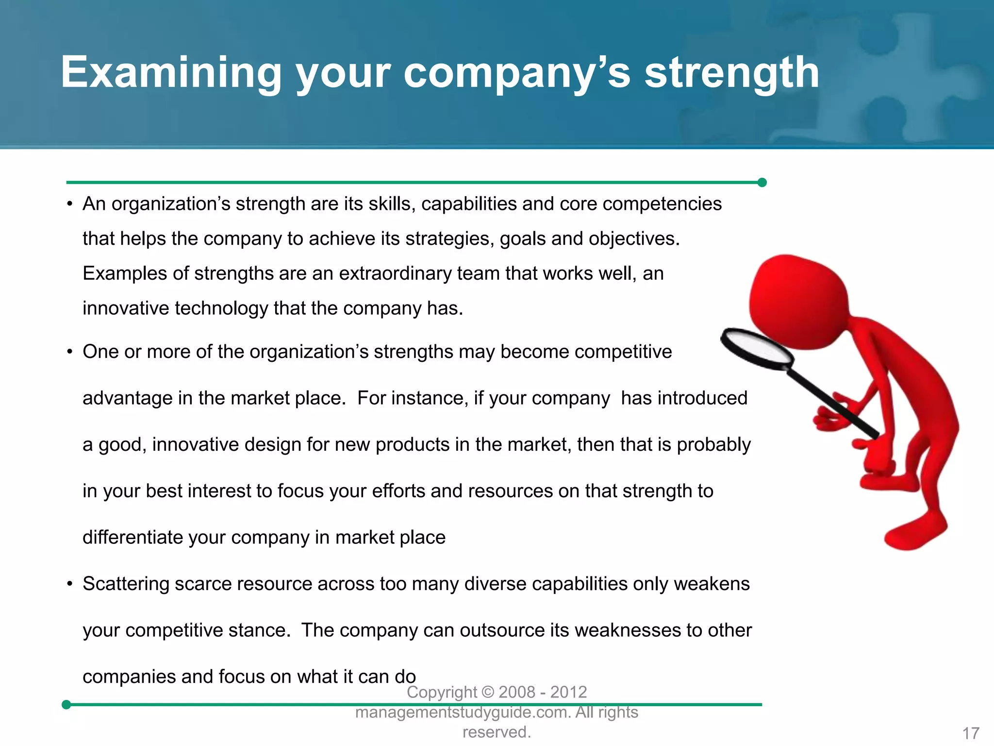 Examining your company’s strength
• An organization’s strength are its skills, capabilities and core competencies
that helps the company to achieve its strategies, goals and objectives.
Examples of strengths are an extraordinary team that works well, an
innovative technology that the company has.
• One or more of the organization’s strengths may become competitive
advantage in the market place. For instance, if your company has introduced
a good, innovative design for new products in the market, then that is probably
in your best interest to focus your efforts and resources on that strength to
differentiate your company in market place
• Scattering scarce resource across too many diverse capabilities only weakens
your competitive stance. The company can outsource its weaknesses to other
companies and focus on what it can do
Copyright © 2008 - 2012
managementstudyguide.com. All rights
reserved. 17
 