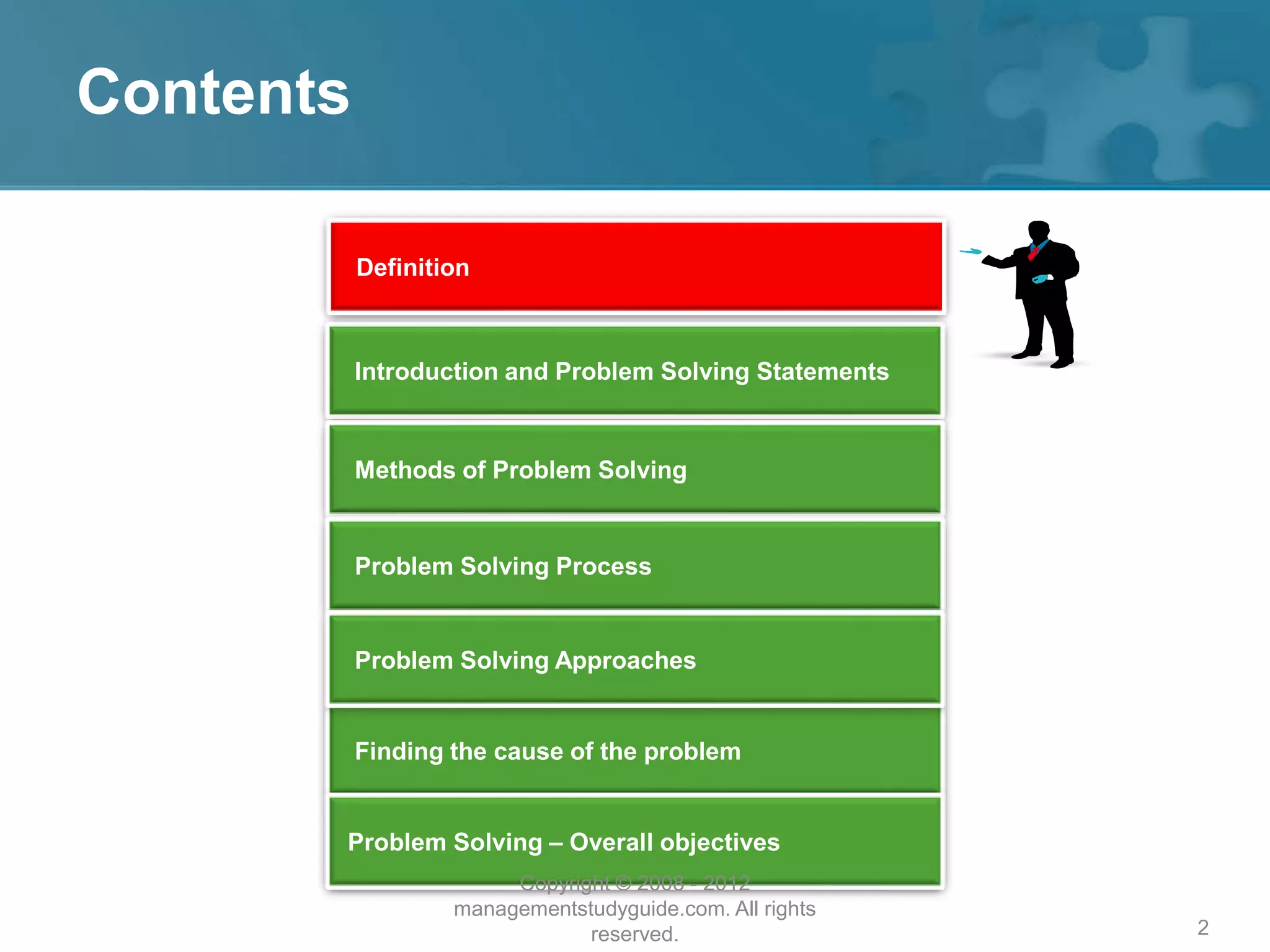 2
Contents
Introduction and Problem Solving Statements
Methods of Problem Solving
Problem Solving Process
Finding the cause of the problem
Problem Solving – Overall objectives
Problem Solving Approaches
Definition
Copyright © 2008 - 2012
managementstudyguide.com. All rights
reserved.
 