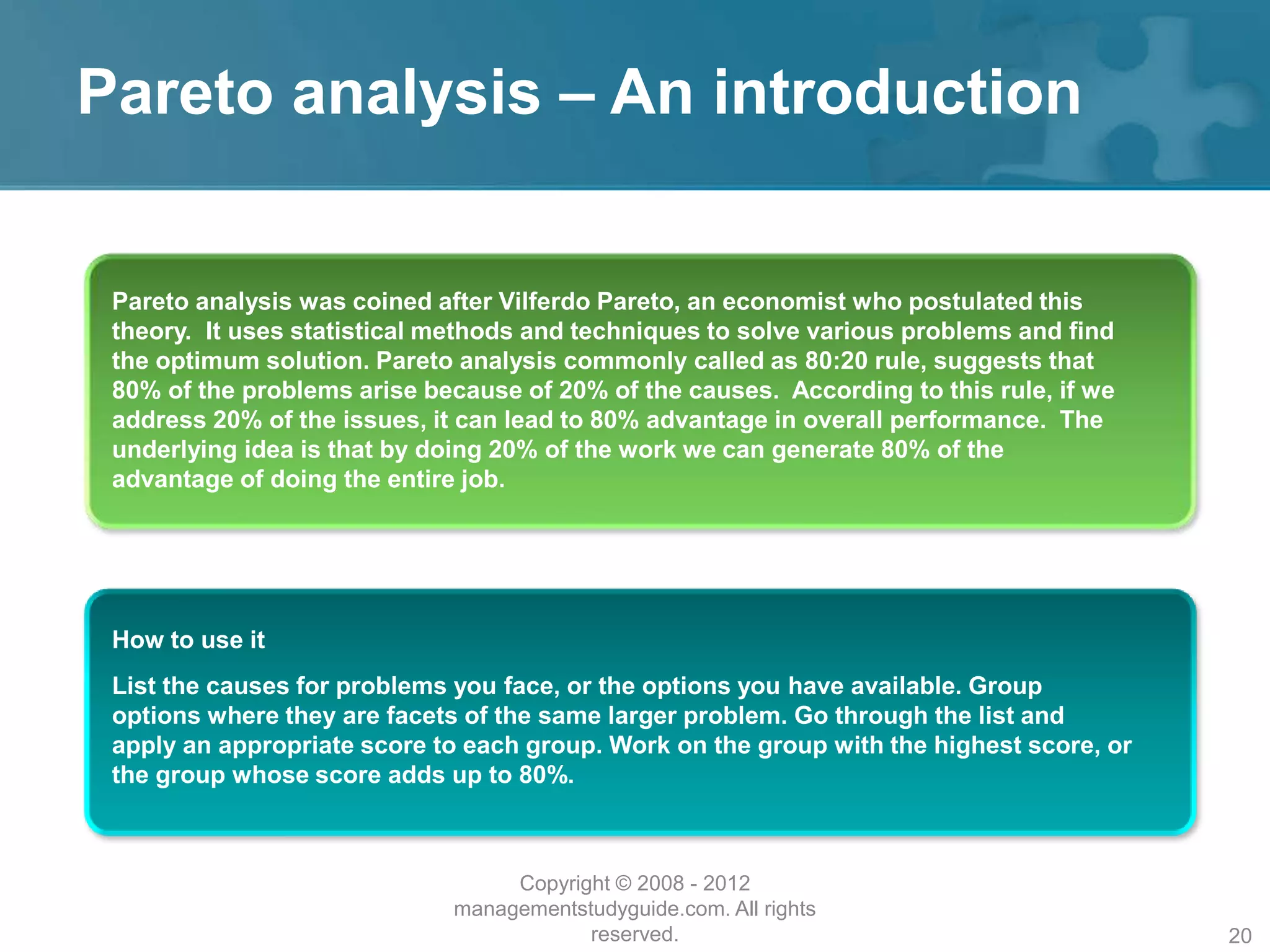 Pareto analysis – An introduction
Pareto analysis was coined after Vilferdo Pareto, an economist who postulated this
theory. It uses statistical methods and techniques to solve various problems and find
the optimum solution. Pareto analysis commonly called as 80:20 rule, suggests that
80% of the problems arise because of 20% of the causes. According to this rule, if we
address 20% of the issues, it can lead to 80% advantage in overall performance. The
underlying idea is that by doing 20% of the work we can generate 80% of the
advantage of doing the entire job.
How to use it
List the causes for problems you face, or the options you have available. Group
options where they are facets of the same larger problem. Go through the list and
apply an appropriate score to each group. Work on the group with the highest score, or
the group whose score adds up to 80%.
Copyright © 2008 - 2012
managementstudyguide.com. All rights
reserved. 20
 