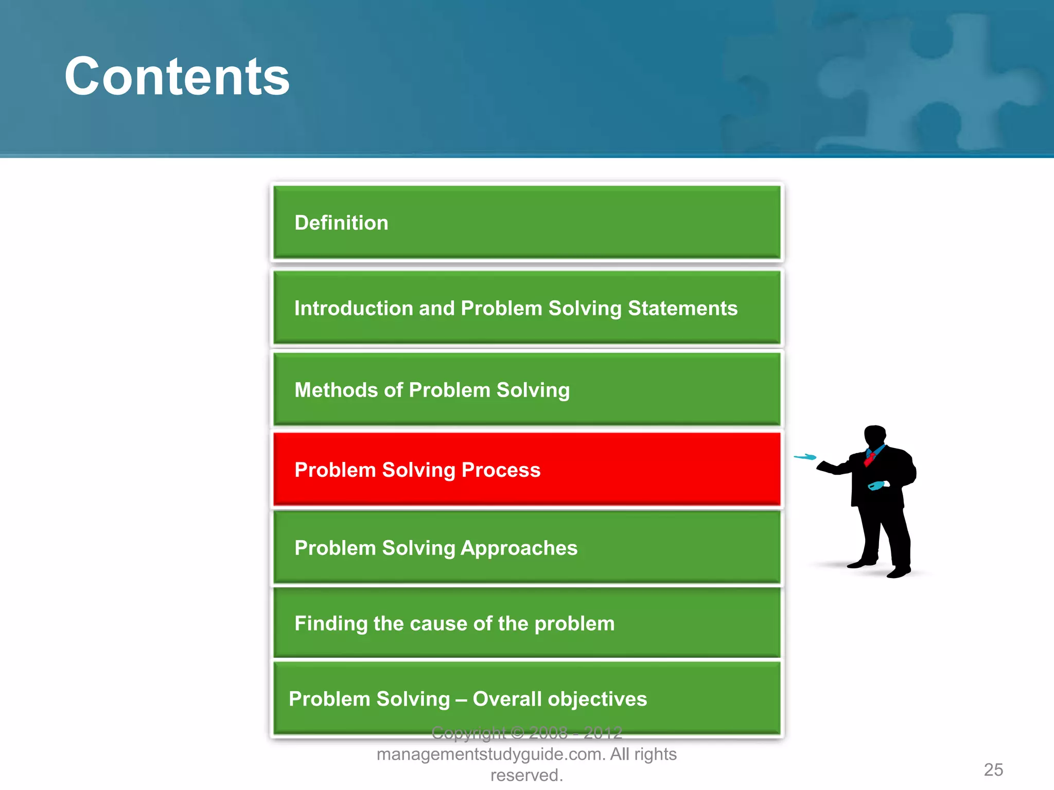 25
Contents
Introduction and Problem Solving Statements
Methods of Problem Solving
Finding the cause of the problem
Problem Solving – Overall objectives
Problem Solving Approaches
Definition
Problem Solving Process
Copyright © 2008 - 2012
managementstudyguide.com. All rights
reserved.
 