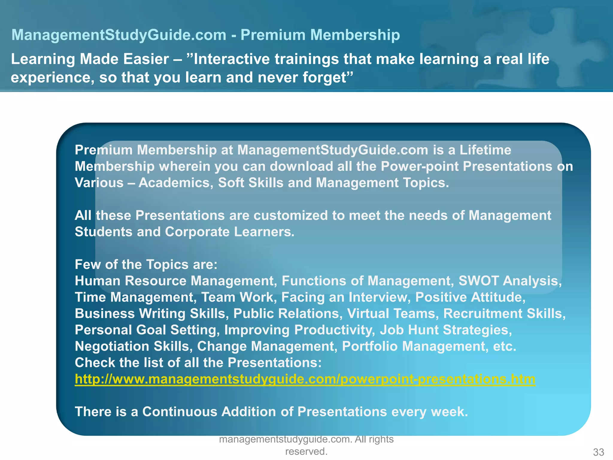 ManagementStudyGuide.com - Premium Membership
Copyright © 2008 - 2012
managementstudyguide.com. All rights
reserved. 33
Learning Made Easier – ”Interactive trainings that make learning a real life
experience, so that you learn and never forget”
Premium Membership at ManagementStudyGuide.com is a Lifetime
Membership wherein you can download all the Power-point Presentations on
Various – Academics, Soft Skills and Management Topics.
All these Presentations are customized to meet the needs of Management
Students and Corporate Learners.
Few of the Topics are:
Human Resource Management, Functions of Management, SWOT Analysis,
Time Management, Team Work, Facing an Interview, Positive Attitude,
Business Writing Skills, Public Relations, Virtual Teams, Recruitment Skills,
Personal Goal Setting, Improving Productivity, Job Hunt Strategies,
Negotiation Skills, Change Management, Portfolio Management, etc.
Check the list of all the Presentations:
http://www.managementstudyguide.com/powerpoint-presentations.htm
There is a Continuous Addition of Presentations every week.
 