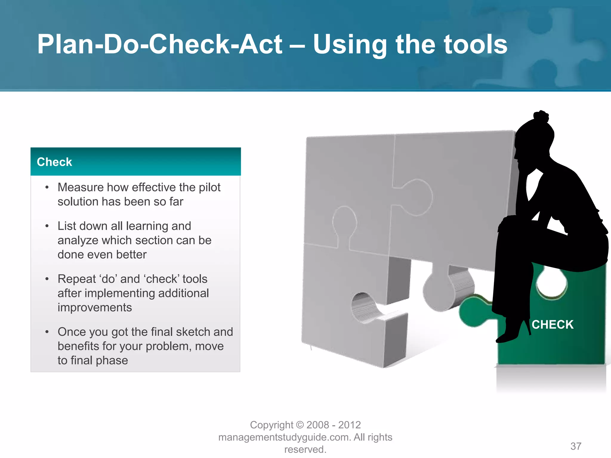 Plan-Do-Check-Act – Using the tools
37
Check
• Measure how effective the pilot
solution has been so far
• List down all learning and
analyze which section can be
done even better
• Repeat ‘do’ and ‘check’ tools
after implementing additional
improvements
• Once you got the final sketch and
benefits for your problem, move
to final phase
CHECK
Copyright © 2008 - 2012
managementstudyguide.com. All rights
reserved.
 