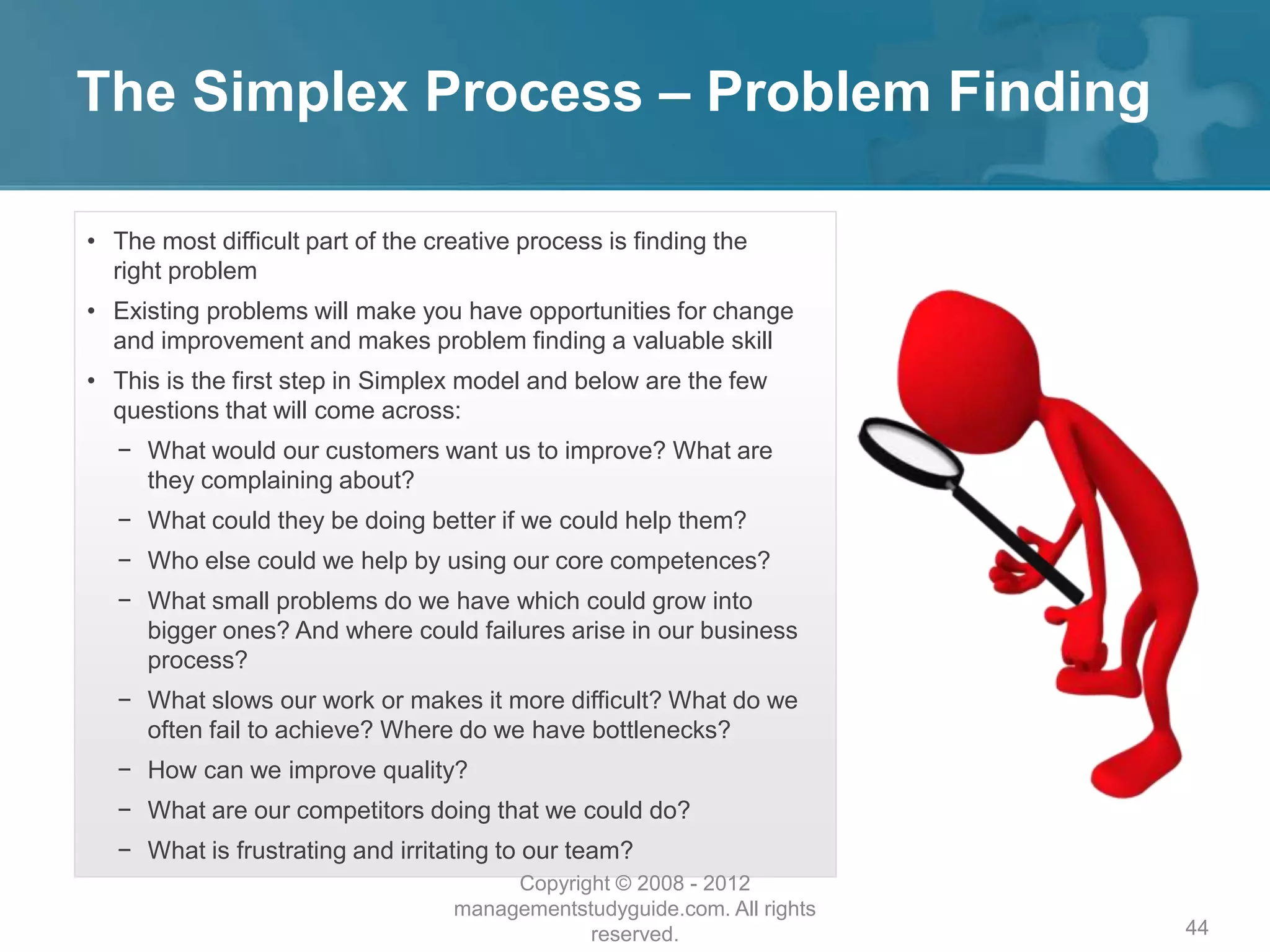 The Simplex Process – Problem Finding
44
• The most difficult part of the creative process is finding the
right problem
• Existing problems will make you have opportunities for change
and improvement and makes problem finding a valuable skill
• This is the first step in Simplex model and below are the few
questions that will come across:
− What would our customers want us to improve? What are
they complaining about?
− What could they be doing better if we could help them?
− Who else could we help by using our core competences?
− What small problems do we have which could grow into
bigger ones? And where could failures arise in our business
process?
− What slows our work or makes it more difficult? What do we
often fail to achieve? Where do we have bottlenecks?
− How can we improve quality?
− What are our competitors doing that we could do?
− What is frustrating and irritating to our team?
Copyright © 2008 - 2012
managementstudyguide.com. All rights
reserved.
 