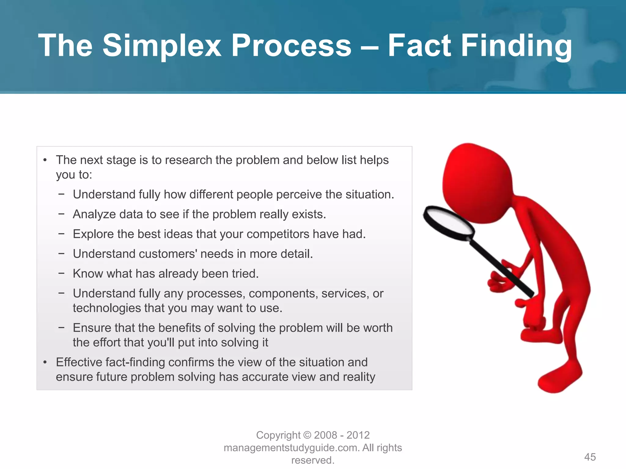 The Simplex Process – Fact Finding
45
• The next stage is to research the problem and below list helps
you to:
− Understand fully how different people perceive the situation.
− Analyze data to see if the problem really exists.
− Explore the best ideas that your competitors have had.
− Understand customers' needs in more detail.
− Know what has already been tried.
− Understand fully any processes, components, services, or
technologies that you may want to use.
− Ensure that the benefits of solving the problem will be worth
the effort that you'll put into solving it
• Effective fact-finding confirms the view of the situation and
ensure future problem solving has accurate view and reality
Copyright © 2008 - 2012
managementstudyguide.com. All rights
reserved.
 