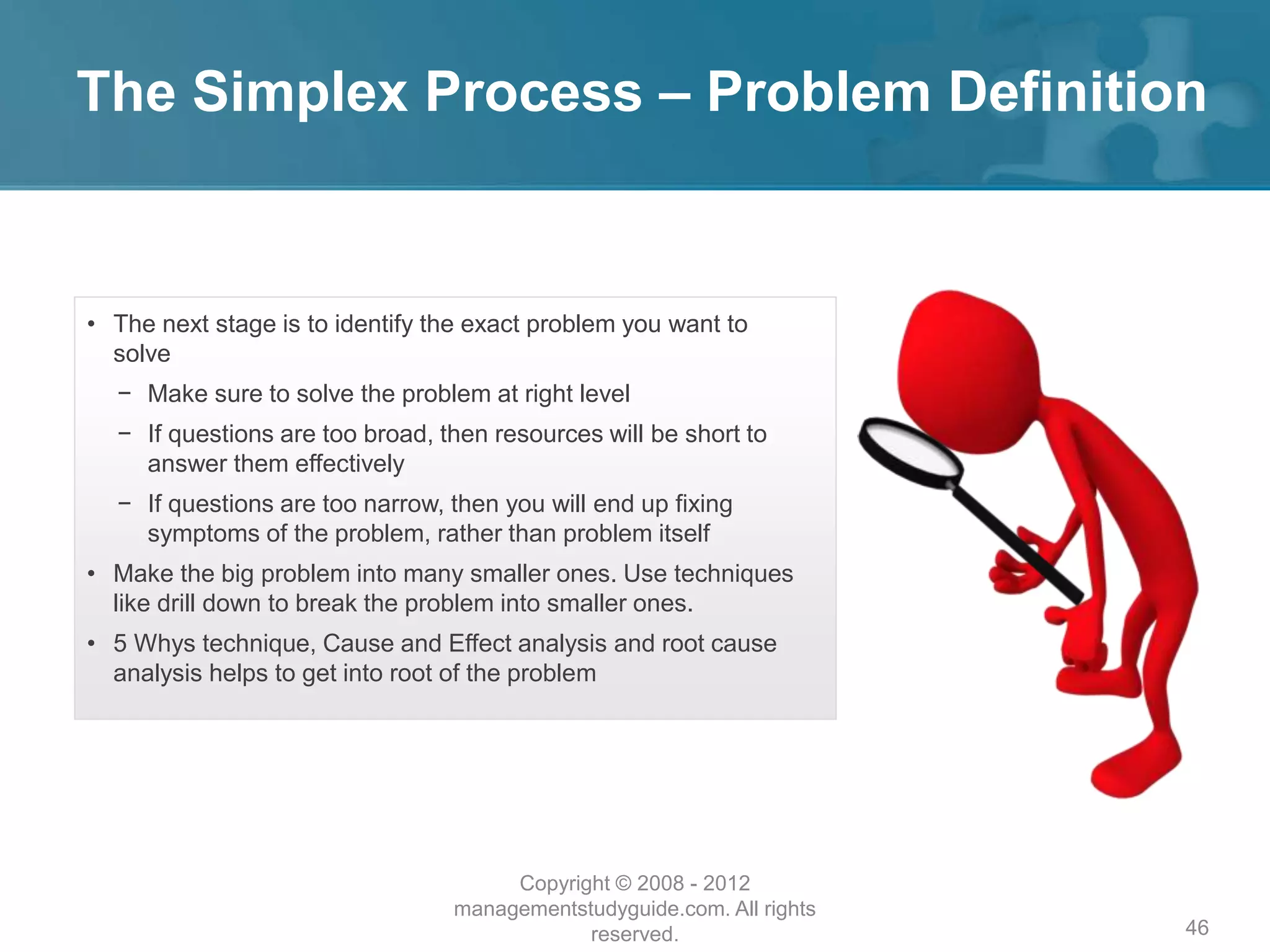 The Simplex Process – Problem Definition
46
• The next stage is to identify the exact problem you want to
solve
− Make sure to solve the problem at right level
− If questions are too broad, then resources will be short to
answer them effectively
− If questions are too narrow, then you will end up fixing
symptoms of the problem, rather than problem itself
• Make the big problem into many smaller ones. Use techniques
like drill down to break the problem into smaller ones.
• 5 Whys technique, Cause and Effect analysis and root cause
analysis helps to get into root of the problem
Copyright © 2008 - 2012
managementstudyguide.com. All rights
reserved.
 