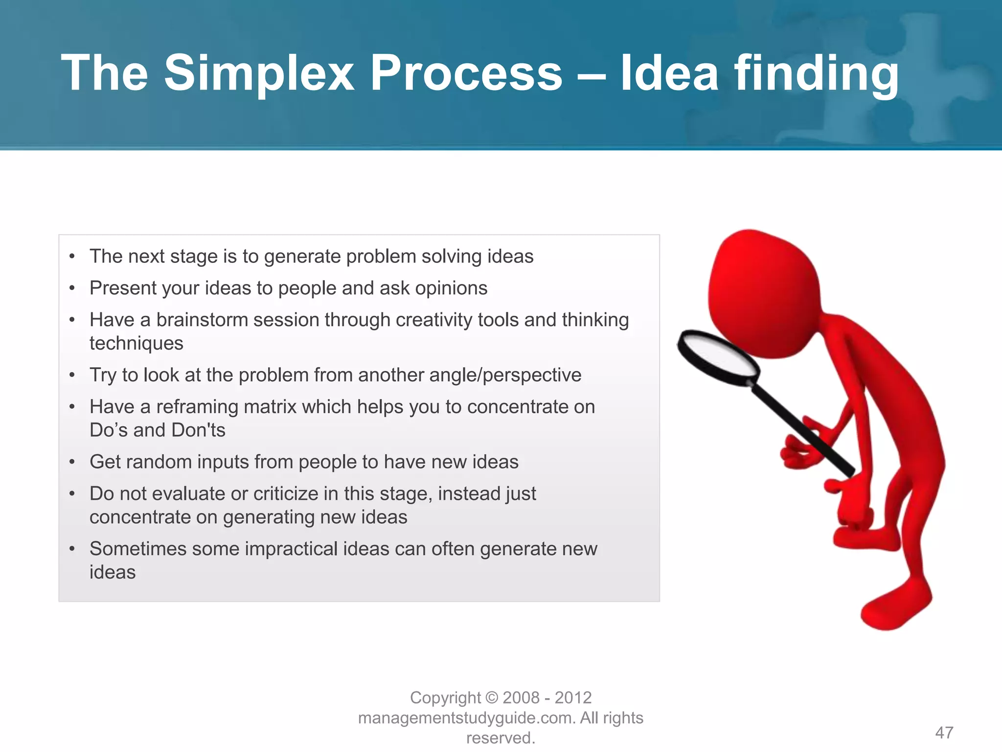 The Simplex Process – Idea finding
47
• The next stage is to generate problem solving ideas
• Present your ideas to people and ask opinions
• Have a brainstorm session through creativity tools and thinking
techniques
• Try to look at the problem from another angle/perspective
• Have a reframing matrix which helps you to concentrate on
Do’s and Don'ts
• Get random inputs from people to have new ideas
• Do not evaluate or criticize in this stage, instead just
concentrate on generating new ideas
• Sometimes some impractical ideas can often generate new
ideas
Copyright © 2008 - 2012
managementstudyguide.com. All rights
reserved.
 