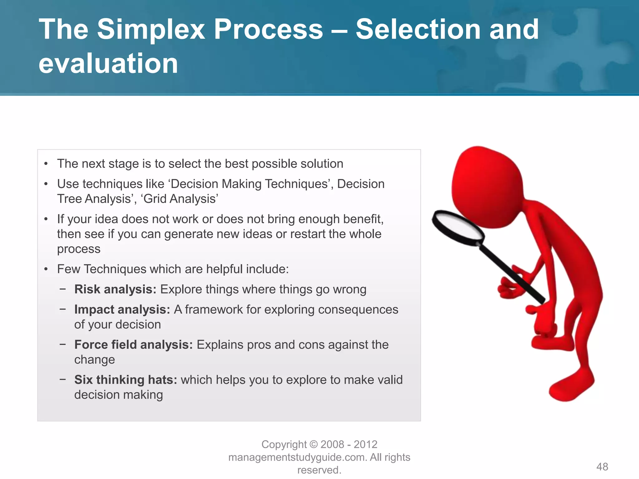 The Simplex Process – Selection and
evaluation
48
• The next stage is to select the best possible solution
• Use techniques like ‘Decision Making Techniques’, Decision
Tree Analysis’, ‘Grid Analysis’
• If your idea does not work or does not bring enough benefit,
then see if you can generate new ideas or restart the whole
process
• Few Techniques which are helpful include:
− Risk analysis: Explore things where things go wrong
− Impact analysis: A framework for exploring consequences
of your decision
− Force field analysis: Explains pros and cons against the
change
− Six thinking hats: which helps you to explore to make valid
decision making
Copyright © 2008 - 2012
managementstudyguide.com. All rights
reserved.
 