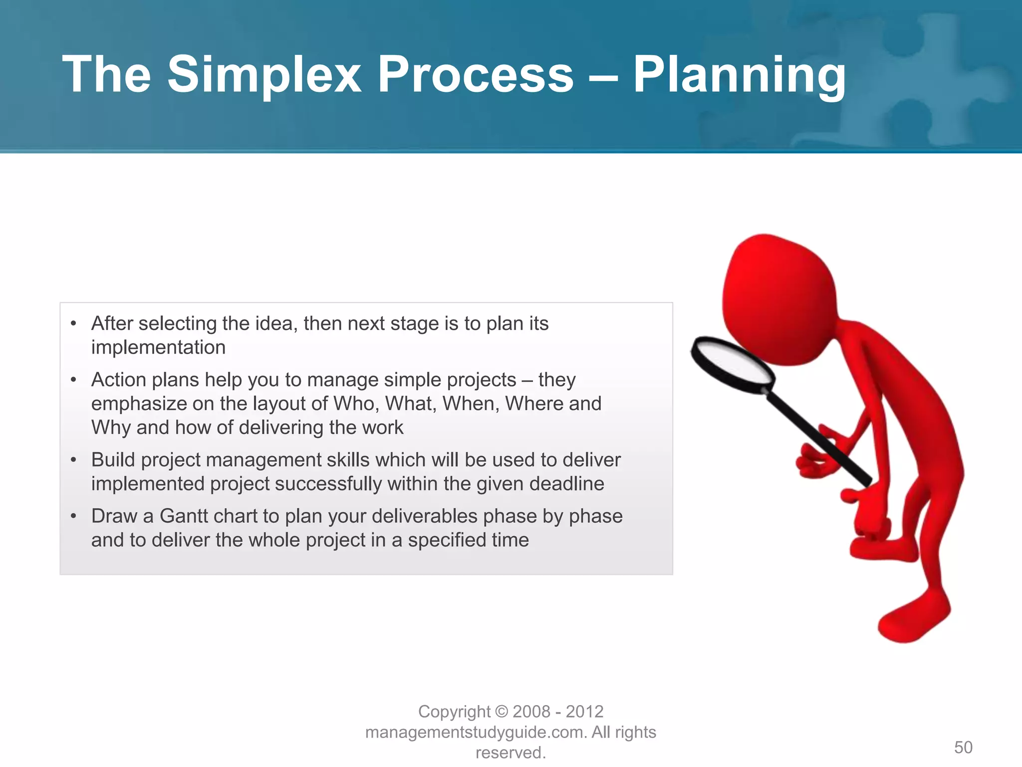 The Simplex Process – Planning
50
• After selecting the idea, then next stage is to plan its
implementation
• Action plans help you to manage simple projects – they
emphasize on the layout of Who, What, When, Where and
Why and how of delivering the work
• Build project management skills which will be used to deliver
implemented project successfully within the given deadline
• Draw a Gantt chart to plan your deliverables phase by phase
and to deliver the whole project in a specified time
Copyright © 2008 - 2012
managementstudyguide.com. All rights
reserved.
 