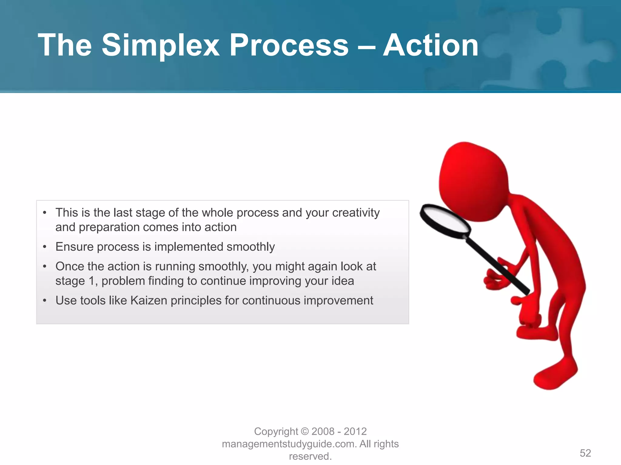 The Simplex Process – Action
52
• This is the last stage of the whole process and your creativity
and preparation comes into action
• Ensure process is implemented smoothly
• Once the action is running smoothly, you might again look at
stage 1, problem finding to continue improving your idea
• Use tools like Kaizen principles for continuous improvement
Copyright © 2008 - 2012
managementstudyguide.com. All rights
reserved.
 