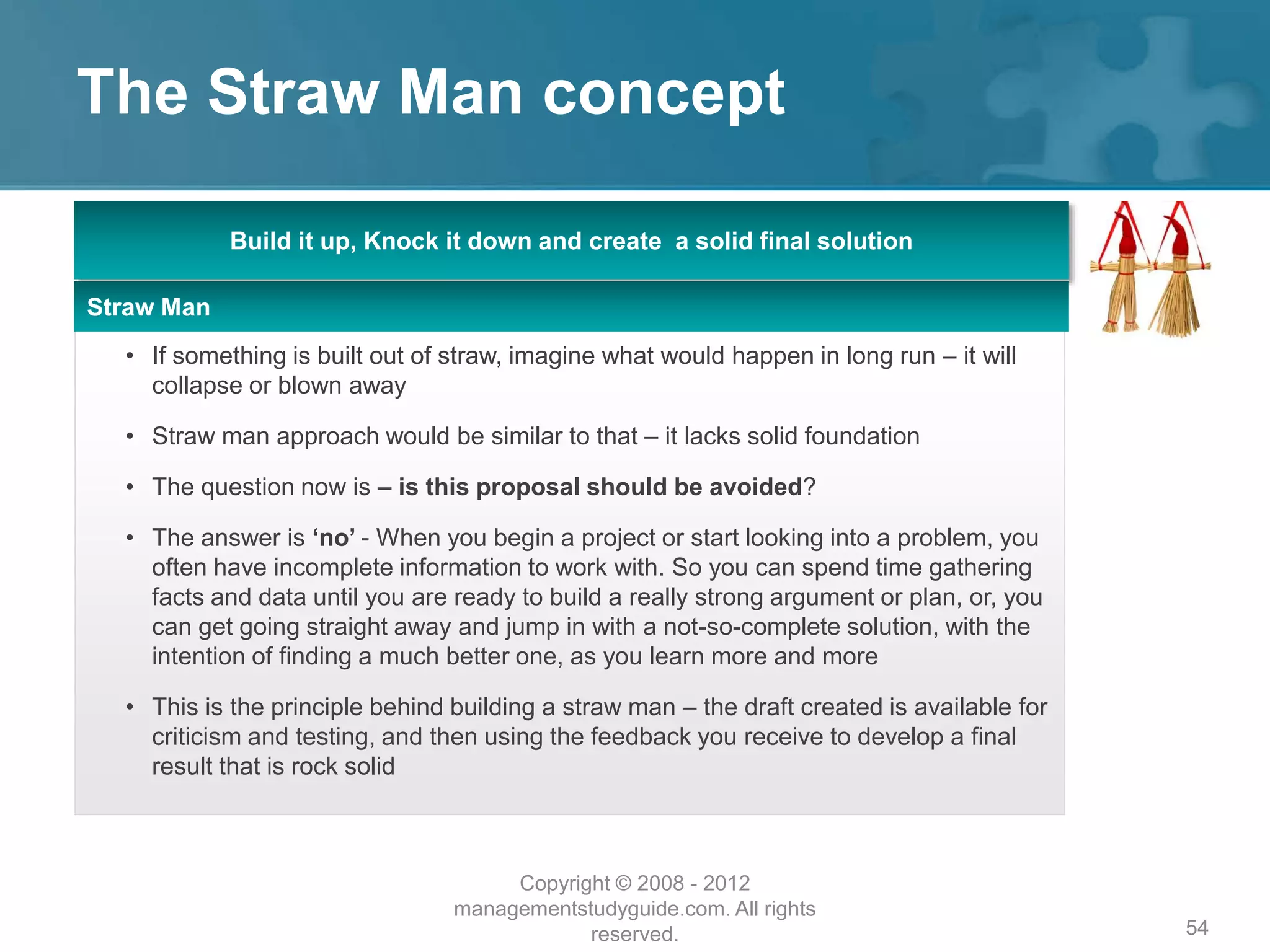 The Straw Man concept
54
Build it up, Knock it down and create a solid final solution
Straw Man
• If something is built out of straw, imagine what would happen in long run – it will
collapse or blown away
• Straw man approach would be similar to that – it lacks solid foundation
• The question now is – is this proposal should be avoided?
• The answer is ‘no’ - When you begin a project or start looking into a problem, you
often have incomplete information to work with. So you can spend time gathering
facts and data until you are ready to build a really strong argument or plan, or, you
can get going straight away and jump in with a not-so-complete solution, with the
intention of finding a much better one, as you learn more and more
• This is the principle behind building a straw man – the draft created is available for
criticism and testing, and then using the feedback you receive to develop a final
result that is rock solid
Copyright © 2008 - 2012
managementstudyguide.com. All rights
reserved.
 