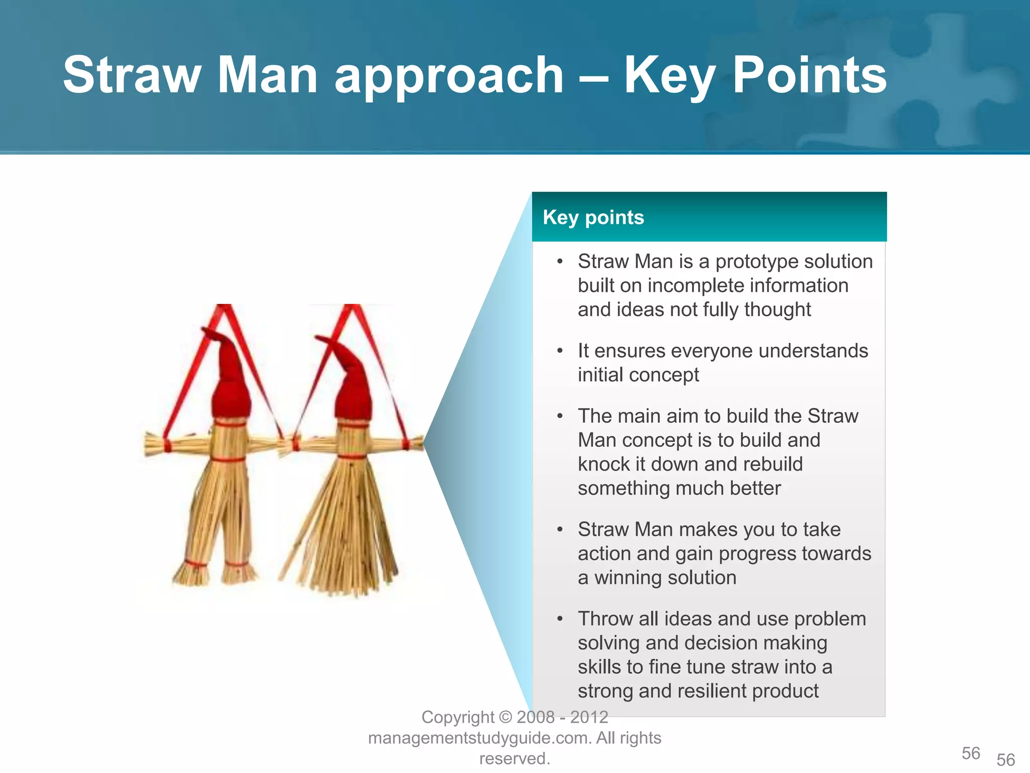Straw Man approach – Key Points
56
Key points
• Straw Man is a prototype solution
built on incomplete information
and ideas not fully thought
• It ensures everyone understands
initial concept
• The main aim to build the Straw
Man concept is to build and
knock it down and rebuild
something much better
• Straw Man makes you to take
action and gain progress towards
a winning solution
• Throw all ideas and use problem
solving and decision making
skills to fine tune straw into a
strong and resilient product
Copyright © 2008 - 2012
managementstudyguide.com. All rights
reserved. 56
 