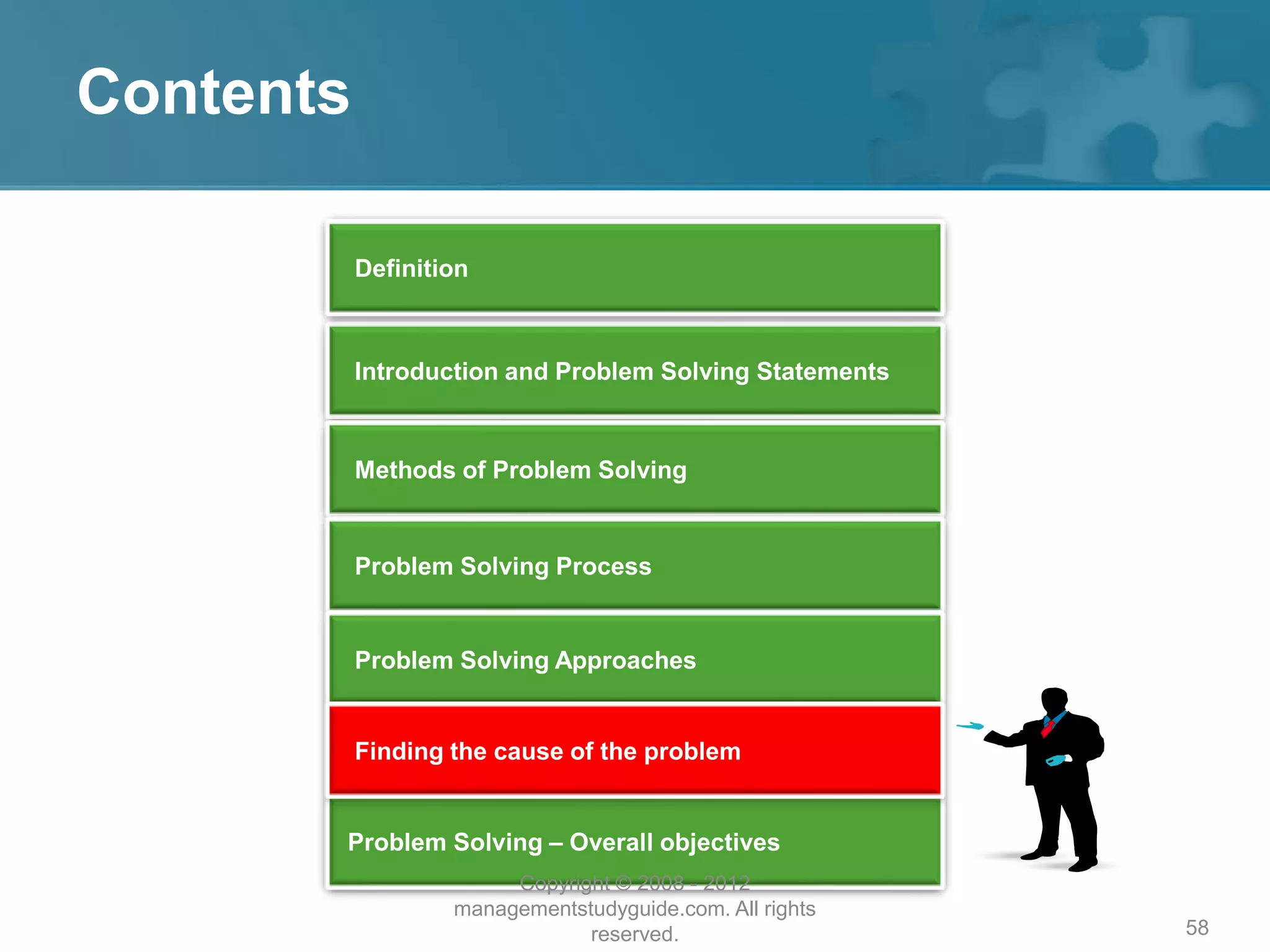 58
Contents
Introduction and Problem Solving Statements
Methods of Problem Solving
Problem Solving Process
Problem Solving – Overall objectives
Problem Solving Approaches
Definition
Finding the cause of the problem
Copyright © 2008 - 2012
managementstudyguide.com. All rights
reserved.
 