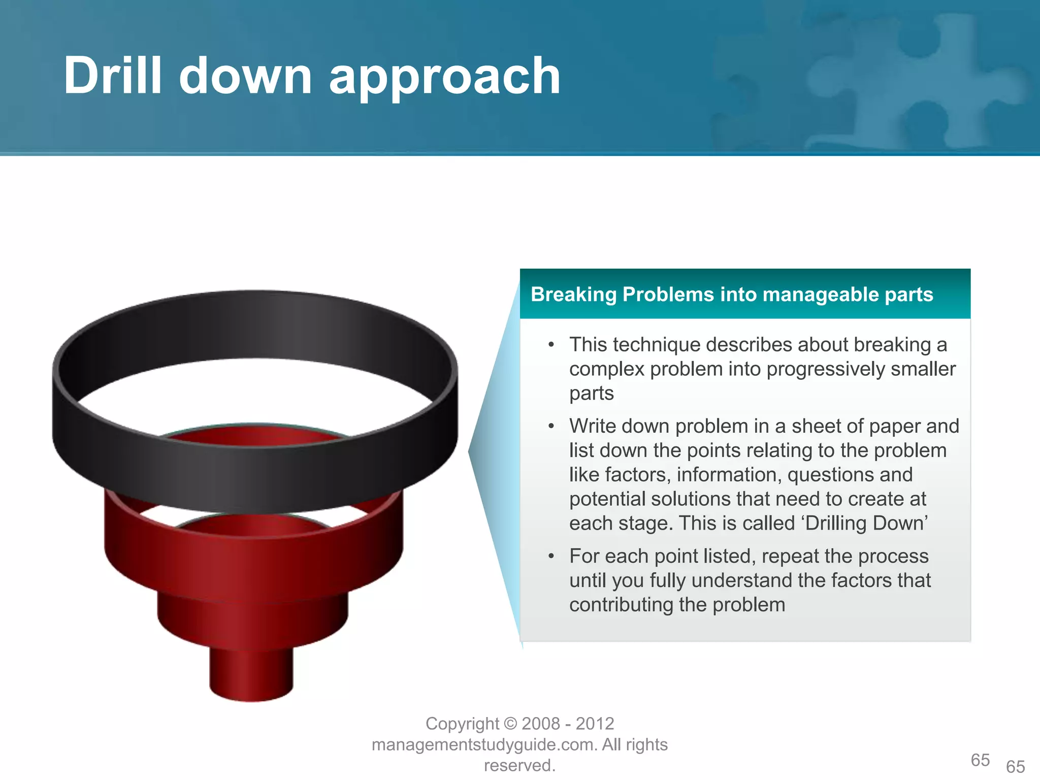 Drill down approach
65
• This technique describes about breaking a
complex problem into progressively smaller
parts
• Write down problem in a sheet of paper and
list down the points relating to the problem
like factors, information, questions and
potential solutions that need to create at
each stage. This is called ‘Drilling Down’
• For each point listed, repeat the process
until you fully understand the factors that
contributing the problem
Breaking Problems into manageable parts
Copyright © 2008 - 2012
managementstudyguide.com. All rights
reserved. 65
 