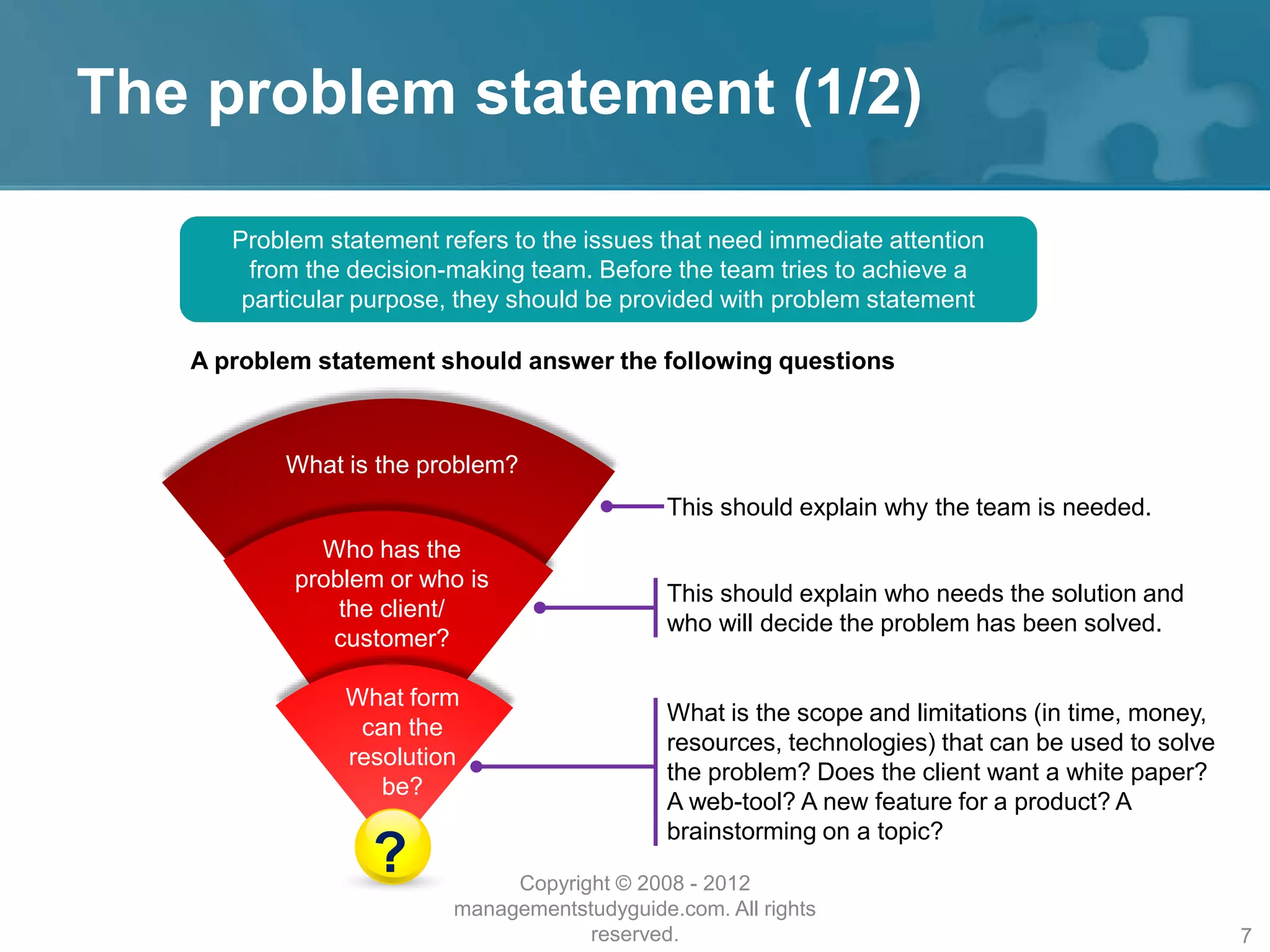 The problem statement (1/2)
Problem statement refers to the issues that need immediate attention
from the decision-making team. Before the team tries to achieve a
particular purpose, they should be provided with problem statement
A problem statement should answer the following questions
This should explain why the team is needed.
This should explain who needs the solution and
who will decide the problem has been solved.
What is the scope and limitations (in time, money,
resources, technologies) that can be used to solve
the problem? Does the client want a white paper?
A web-tool? A new feature for a product? A
brainstorming on a topic?
What is the problem?
Who has the
problem or who is
the client/
customer?
What form
can the
resolution
be?
? Copyright © 2008 - 2012
managementstudyguide.com. All rights
reserved. 7
 