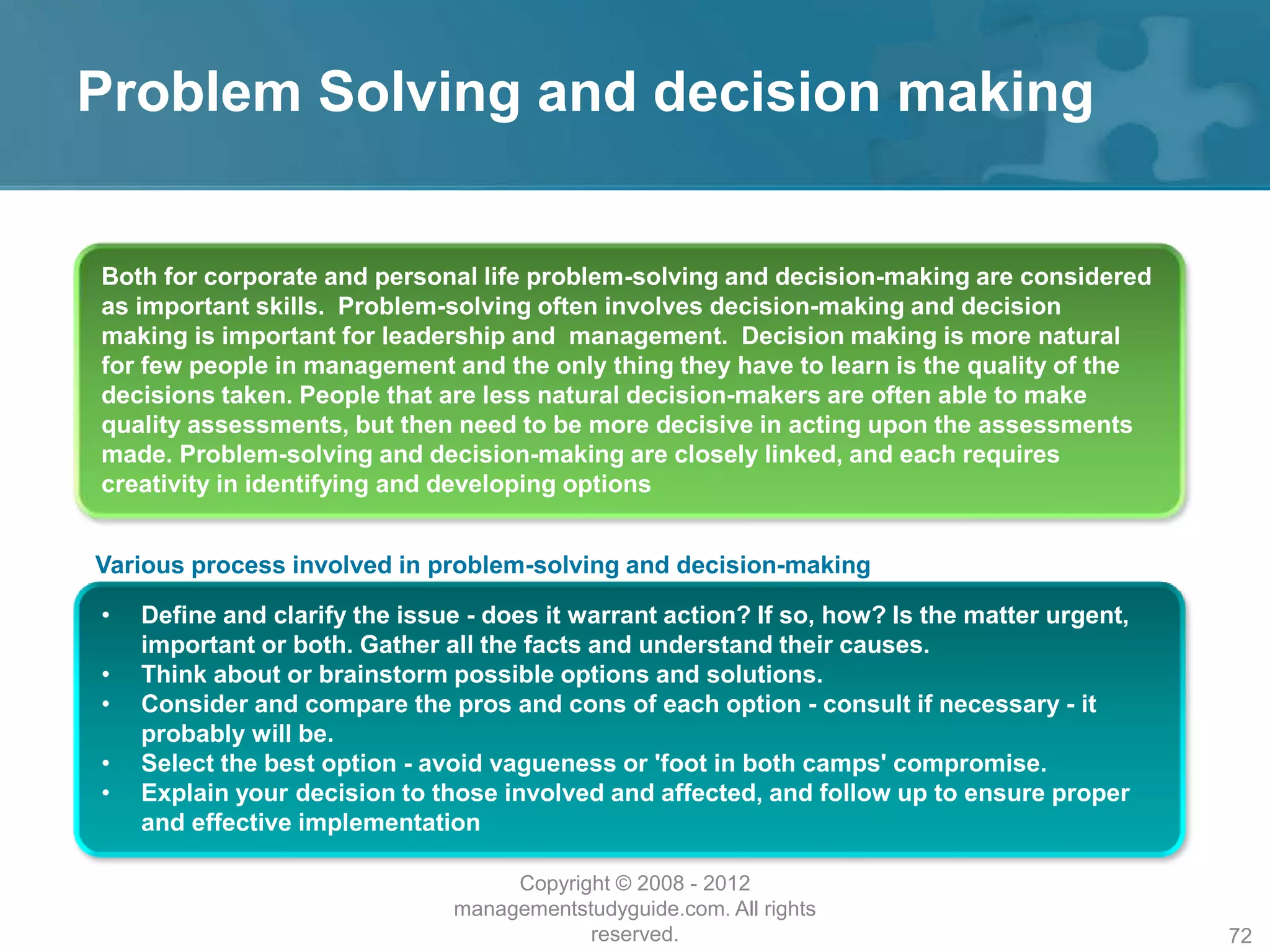 Problem Solving and decision making
Both for corporate and personal life problem-solving and decision-making are considered
as important skills. Problem-solving often involves decision-making and decision
making is important for leadership and management. Decision making is more natural
for few people in management and the only thing they have to learn is the quality of the
decisions taken. People that are less natural decision-makers are often able to make
quality assessments, but then need to be more decisive in acting upon the assessments
made. Problem-solving and decision-making are closely linked, and each requires
creativity in identifying and developing options
Various process involved in problem-solving and decision-making
• Define and clarify the issue - does it warrant action? If so, how? Is the matter urgent,
important or both. Gather all the facts and understand their causes.
• Think about or brainstorm possible options and solutions.
• Consider and compare the pros and cons of each option - consult if necessary - it
probably will be.
• Select the best option - avoid vagueness or 'foot in both camps' compromise.
• Explain your decision to those involved and affected, and follow up to ensure proper
and effective implementation
Copyright © 2008 - 2012
managementstudyguide.com. All rights
reserved. 72
 