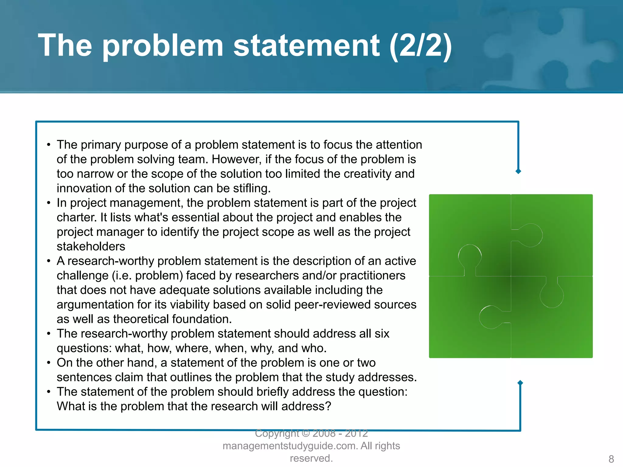 The problem statement (2/2)
• The primary purpose of a problem statement is to focus the attention
of the problem solving team. However, if the focus of the problem is
too narrow or the scope of the solution too limited the creativity and
innovation of the solution can be stifling.
• In project management, the problem statement is part of the project
charter. It lists what's essential about the project and enables the
project manager to identify the project scope as well as the project
stakeholders
• A research-worthy problem statement is the description of an active
challenge (i.e. problem) faced by researchers and/or practitioners
that does not have adequate solutions available including the
argumentation for its viability based on solid peer-reviewed sources
as well as theoretical foundation.
• The research-worthy problem statement should address all six
questions: what, how, where, when, why, and who.
• On the other hand, a statement of the problem is one or two
sentences claim that outlines the problem that the study addresses.
• The statement of the problem should briefly address the question:
What is the problem that the research will address?
Copyright © 2008 - 2012
managementstudyguide.com. All rights
reserved. 8
 