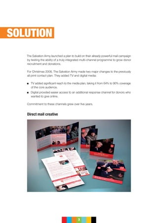 3
The Salvation Army launched a plan to build on their already powerful mail campaign
by testing the ability of a truly integrated multi-channel programme to grow donor
recruitment and donations.
For Christmas 2008, The Salvation Army made two major changes to the previously
all print contact plan. They added TV and digital media:
	 TV added significant reach to the media plan, taking it from 64% to 90% coverage
of the core audience.
	Digital provided easier access to an additional response channel for donors who
wanted to give online.
Commitment to these channels grew over five years.
Direct mail creative
SOLUTION
 