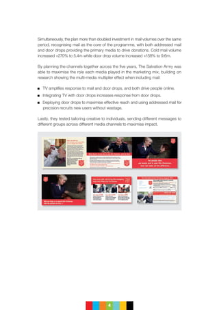 4
Simultaneously, the plan more than doubled investment in mail volumes over the same
period, recognising mail as the core of the programme, with both addressed mail
and door drops providing the primary media to drive donations. Cold mail volume
increased +270% to 5.4m while door drop volume increased +158% to 9.6m.
By planning the channels together across the five years, The Salvation Army was
able to maximise the role each media played in the marketing mix, building on
research showing the multi-media multiplier effect when including mail:
	 TV amplifies response to mail and door drops, and both drive people online.
	 Integrating TV with door drops increases response from door drops.
	Deploying door drops to maximise effective reach and using addressed mail for
precision recruits new users without wastage.
Lastly, they tested tailoring creative to individuals, sending different messages to
different groups across different media channels to maximise impact.
 
