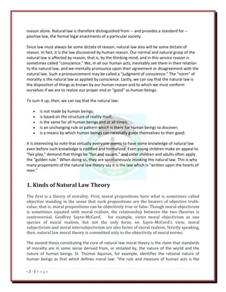 - 2 - | P a g e
reason alone. Natural law is therefore distinguished from -- and provides a standard for --
positive law, the formal legal enactments of a particular society.
Since law must always be some dictate of reason, natural law also will be some dictate of
reason. In fact, it is the law discovered by human reason. Our normal and natural grasp of the
natural law is affected by reason, that is, by the thinking mind, and in this service reason is
sometimes called "conscience." We, in all our human acts, inevitably see them in their relation
to the natural law, and we mentally pronounce upon their agreement or disagreement with the
natural law. Such a pronouncement may be called a "judgment of conscience." The "norm" of
morality is the natural law as applied by conscience. Lastly, we can say that the natural law is
the disposition of things as known by our human reason and to which we must conform
ourselves if we are to realize our proper end or "good" as human beings.
To sum it up, then, we can say that the natural law:
is not made by human beings;
is based on the structure of reality itself;
is the same for all human beings and at all times;
is an unchanging rule or pattern which is there for human beings to discover;
is a means by which human beings can rationally guide themselves to their good.
It is interesting to note that virtually everyone seems to have some knowledge of natural law
even before such knowledge is codified and formalized. Even young children make an appeal to
"fair play," demand that things be "fair and square," and older children and adults often apply
the "golden rule." When doing so, they are spontaneously invoking the natural law. This is why
many proponents of the natural law theory say it is the law which is "written upon the hearts of
men."
1. Kinds of Natural Law Theory
The first is a theory of morality. First, moral propositions have what is sometimes called
objective standing in the sense that such propositions are the bearers of objective truth-
value; that is, moral propositions can be objectively true or false. Though moral objectivism
is sometimes equated with moral realism, the relationship between the two theories is
controversial. Geoffrey Sayre-McCord, for example, views moral objectivism as one
species of moral realism, but not the only form; on Sayre-McCord’s view, moral
subjectivism and moral intersubjectivism are also forms of moral realism. Strictly speaking,
then, natural law moral theory is committed only to the objectivity of moral norms.
The second thesis constituting the core of natural law moral theory is the claim that standards
of morality are in some sense derived from, or entailed by, the nature of the world and the
nature of human beings. St. Thomas Aquinas, for example, identifies the rational nature of
human beings as that which defines moral law: “the rule and measure of human acts is the
 