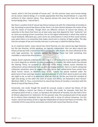 - 3 - | P a g e
reason, which is the first principle of human acts”. On this common view, since human beings
are by nature rational beings, it is morally appropriate that they should behave in a way that
conforms to their rational nature. Thus, Aquinas derives the moral law from the nature of
human beings (thus, “natural law”).
But there is another kind of natural law theory having to do with the relationship of morality to
law. According to natural law theory of law, there is no clean division between the notion of law
and the notion of morality. Though there are different versions of natural law theory, all
subscribe to the thesis that there are at least some laws that depend for their “authority” not
on some pre-existing human convention, but on the logical relationship in which they stand to
moral standards. Otherwise put, some norms are authoritative in virtue of their moral content,
even when there is no convention that makes moral merit a criterion of legal validity. The idea
that the concepts of law and morality intersect in some way is called the Overlap Thesis.
As an empirical matter, many natural law moral theorists are also natural law legal theorists,
but the two theories, strictly speaking, are logically independent. One can deny natural law
theory of law but hold a natural law theory of morality. John Austin, the most influential of the
early legal positivists, for example, denied the Overlap Thesis but held something that
resembles a natural law ethical theory.
Indeed, Austin explicitly endorsed the view that it is not necessarily true that the legal validity
of a norm depends on whether its content conforms to morality. But while Austin thus denied
the Overlap Thesis, he accepted an objectivist moral theory; indeed, Austin inherited his
utilitarianism almost wholesale from J.S. Mill and Jeremy Bentham. Here it is worth noting that
utilitarians sometimes seem to suggest that they derive their utilitarianism from certain facts
about human nature; as Bentham once wrote, “nature has placed mankind under the
governance of two sovereign masters, pain and pleasure. It is for them alone to point out what
we ought to do, as well as to determine what we shall do. On the one hand the standard of
right and wrong, on the other the chain of causes and effects, are fastened to their throne”
(Bentham 1948, 1). Thus, a commitment to natural law theory of morality is consistent with the
denial of natural law theory of law.
Conversely, one could, though this would be unusual, accept a natural law theory of law
without holding a natural law theory of morality. One could, for example, hold that the
conceptual point of law is, in part, to reproduce the demands of morality, but also hold a form
of ethical subjectivism (or relativism). On this peculiar view, the conceptual point of law would
be to enforce those standards that are morally valid in virtue of cultural consensus. For this
reason, natural law theory of law is logically independent of natural law theory of morality. The
remainder of this essay will be exclusively concerned with natural law theories of law.
 
