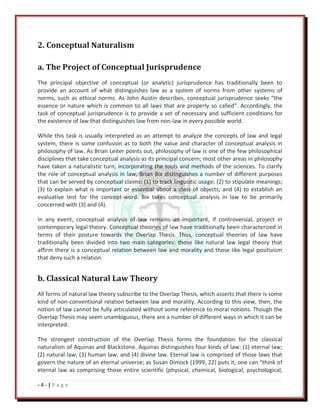 - 4 - | P a g e
2. Conceptual Naturalism
a. The Project of Conceptual Jurisprudence
The principal objective of conceptual (or analytic) jurisprudence has traditionally been to
provide an account of what distinguishes law as a system of norms from other systems of
norms, such as ethical norms. As John Austin describes, conceptual jurisprudence seeks “the
essence or nature which is common to all laws that are properly so called”. Accordingly, the
task of conceptual jurisprudence is to provide a set of necessary and sufficient conditions for
the existence of law that distinguishes law from non-law in every possible world.
While this task is usually interpreted as an attempt to analyze the concepts of law and legal
system, there is some confusion as to both the value and character of conceptual analysis in
philosophy of law. As Brian Leiter points out, philosophy of law is one of the few philosophical
disciplines that take conceptual analysis as its principal concern; most other areas in philosophy
have taken a naturalistic turn, incorporating the tools and methods of the sciences. To clarify
the role of conceptual analysis in law, Brian Bix distinguishes a number of different purposes
that can be served by conceptual claims: (1) to track linguistic usage; (2) to stipulate meanings;
(3) to explain what is important or essential about a class of objects; and (4) to establish an
evaluative test for the concept-word. Bix takes conceptual analysis in law to be primarily
concerned with (3) and (4).
In any event, conceptual analysis of law remains an important, if controversial, project in
contemporary legal theory. Conceptual theories of law have traditionally been characterized in
terms of their posture towards the Overlap Thesis. Thus, conceptual theories of law have
traditionally been divided into two main categories: those like natural law legal theory that
affirm there is a conceptual relation between law and morality and those like legal positivism
that deny such a relation.
b. Classical Natural Law Theory
All forms of natural law theory subscribe to the Overlap Thesis, which asserts that there is some
kind of non-conventional relation between law and morality. According to this view, then, the
notion of law cannot be fully articulated without some reference to moral notions. Though the
Overlap Thesis may seem unambiguous, there are a number of different ways in which it can be
interpreted.
The strongest construction of the Overlap Thesis forms the foundation for the classical
naturalism of Aquinas and Blackstone. Aquinas distinguishes four kinds of law: (1) eternal law;
(2) natural law; (3) human law; and (4) divine law. Eternal law is comprised of those laws that
govern the nature of an eternal universe; as Susan Dimock (1999, 22) puts it, one can “think of
eternal law as comprising those entire scientific (physical, chemical, biological, psychological,
 