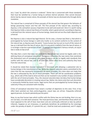 - 5 - | P a g e
etc.) ‘Laws’ by which the universe is ordered.” Divine law is concerned with those standards
that must be satisfied by a human being to achieve eternal salvation. One cannot discover
divine law by natural reason alone; the precepts of divine law are disclosed only through divine
revelation.
The natural law is comprised of those precepts of the eternal law that govern the behavior of
beings possessing reason and free will. The first precept of the natural law, according to
Aquinas, is the somewhat vacuous imperative to do well and avoid evil. Here it is worth noting
that Aquinas holds a natural law theory of morality: what is good and evil, according to Aquinas,
is derived from the rational nature of human beings. Good and evil are thus both objective and
universal.
But Aquinas is also a natural law legal theorist. On his view, a human law (that is, that which is
promulgated by human beings) is valid only insofar as its content conforms to the content of
the natural law; as Aquinas puts the point: “every human law has just so much of the nature of
law as is derived from the law of nature. But if in any point it deflects from the law of nature, it
is no longer a law but a perversion of law”. To paraphrase Augustine’s famous remark, an unjust
law is really no law at all.
The idea that a norm that does not conform to the natural law cannot be legally valid is the
defining thesis of conceptual naturalism. Blackstone articulates the two claims that constitute
the theoretical core of conceptual naturalism: 1) there can be no legally valid standards that
conflict with the natural law; and 2) all valid laws derive what force and authority they have
from the natural law.
It should be noted that classical naturalism is consistent with allowing a substantial role to
human beings in the manufacture of law. While the classical naturalist seems committed to the
claim that the law necessarily incorporates all moral principles, this claim does not imply that
the law is exhausted by the set of moral principles. There will still be coordination problems
(e.g., which side of the road to drive on) that can be resolved in any number of ways consistent
with the set of moral principles. Thus, the classical naturalist does not deny that human beings
have considerable discretion in creating natural law. Rather she claims only that such discretion
is necessarily limited by moral norms: legal norms that are promulgated by human beings are
valid only if they are consistent with morality.
Critics of conceptual naturalism have raised a number of objections to this view. First, it has
often been pointed out that, contra Augustine, unjust laws are all-too- frequently enforced
against persons. As Austin petulantly put the point:
Now, to say that human laws which conflict with the Divine law are not binding, that is to say,
are not laws, is to talk stark nonsense. The most pernicious laws, and therefore those which are
most opposed to the will of God, have been and are continually enforced as laws by judicial
tribunals. Suppose an act innocuous, or positively beneficial, be prohibited by the sovereign
under the penalty of death; if I commit this act, I shall be tried and condemned, and if I object
 