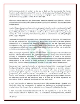 - 6 - | P a g e
to the sentence, that it is contrary to the law of God, who has commanded that human
lawgivers shall not prohibit acts which have no evil consequences, the Court of Justice will
demonstrate the inconclusiveness of my reasoning by hanging me up, in pursuance of the law
of which I have impugned the validity (Austin 1995, 158).
Of course, as Brian Bix points out, the argument does little work for Austin because it is always
possible for a court to enforce a law against a person that does not satisfy Austin’s own theory
of legal validity.
Another frequently expressed worry is that conceptual naturalism undermines the possibility of
moral criticism of the law; inasmuch as conformity with natural law is a necessary condition for
legal validity, all valid law is, by definition, morally just. Thus, on this line of reasoning, the legal
validity of a norm necessarily entails its moral justice. As Jules Coleman and Jeffrey Murphy
(1990, 18) put the point:
The important things [conceptual naturalism] supposedly allows us to do (e.g., morally evaluate
the law and determine our moral obligations with respect to the law) are actually rendered
more difficult by its collapse of the distinction between morality and law. If we really want to
think about the law from the moral point of view, it may obscure the task if we see law and
morality as essentially linked in some way. Moral criticism and reform of law may be aided by
an initial moral skepticism about the law.
There are a couple of problems with this line of objection. First, conceptual naturalism does not
foreclose criticism of those norms that are being enforced by a society as law. Insofar as it can
plausibly be claimed that the content of a norm being enforced by society as law does not
conform to the natural law, this is a legitimate ground of moral criticism: given that the norm
being enforced by law is unjust, it follows, according to conceptual naturalism, that it is not
legally valid. Thus, the state commits wrong by enforcing that norm against private citizens.
Second, and more importantly, this line of objection seeks to criticize a conceptual theory of
law by pointing to its practical implications ñ a strategy that seems to commit a category
mistake. Conceptual jurisprudence assumes the existence of a core of social practices
(constituting law) that requires a conceptual explanation. The project motivating conceptual
jurisprudence, then, is to articulate the concept of law in a way that accounts for these pre-
existing social practices. A conceptual theory of law can legitimately be criticized for its failure
to adequately account for the pre-existing data, as it were; but it cannot legitimately be
criticized for either its normative quality or its practical implications.
A more interesting line of argument has recently been taken up by Brian Bix. Following John
Finnis, Bix rejects the interpretation of Aquinas and Blackstone as conceptual naturalists,
arguing instead that the claim that an unjust law is not a law should not be taken literally:
A more reasonable interpretation of statements like “an unjust law is no law at all” is that
unjust laws are not laws “in the fullest sense.” As we might say of some professional, who had
 