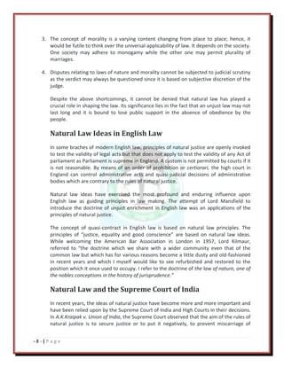 - 8 - | P a g e
3. The concept of morality is a varying content changing from place to place; hence, it
would be futile to think over the universal applicability of law. It depends on the society.
One society may adhere to monogamy while the other one may permit plurality of
marriages.
4. Disputes relating to laws of nature and morality cannot be subjected to judicial scrutiny
as the verdict may always be questioned since it is based on subjective discretion of the
judge.
Despite the above shortcomings, it cannot be denied that natural law has played a
crucial role in shaping the law. Its significance lies in the fact that an unjust law may not
last long and it is bound to lose public support in the absence of obedience by the
people.
Natural Law Ideas in English Law
In some braches of modern English law, principles of natural justice are openly invoked
to test the validity of legal acts but that does not apply to test the validity of any Act of
parliament as Parliament is supreme in England. A custom is not permitted by courts if it
is not reasonable. By means of an order of prohibition or certiorari, the high court in
England can control administrative acts and quasi-judicial decisions of administrative
bodies which are contrary to the rules of natural justice.
Natural law ideas have exercised the most profound and enduring influence upon
English law as guiding principles in law making. The attempt of Lord Mansfield to
introduce the doctrine of unjust enrichment in English law was an applications of the
principles of natural justice.
The concept of quasi-contract in English law is based on natural law principles. The
principles of “justice, equality and good conscience” are based on natural law ideas.
While welcoming the American Bar Association in London in 1957, Lord Kilmaur,
referred to “the doctrine which we share with a wider community even that of the
common law but which has for various reasons become a little dusty and old-fashioned
in recent years and which I myself would like to see refurbished and restored to the
position which it once used to occupy. I refer to the doctrine of the law of nature, one of
the nobles conceptions in the history of jurisprudence.”
Natural Law and the Supreme Court of India
In recent years, the ideas of natural justice have become more and more important and
have been relied upon by the Supreme Court of India and High Courts in their decisions.
In A.K.Kraipak v. Union of India, the Supreme Court observed that the aim of the rules of
natural justice is to secure justice or to put it negatively, to prevent miscarriage of
 