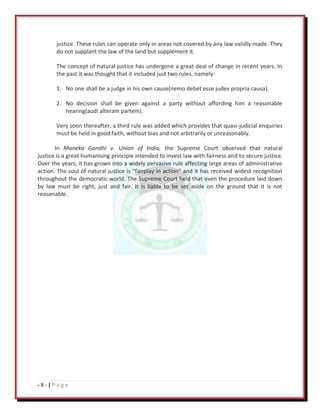 - 9 - | P a g e
justice. These rules can operate only in areas not covered by any law validly made. They
do not supplant the law of the land but supplement it.
The concept of natural justice has undergone a great deal of change in recent years. In
the past it was thought that it included just two rules, namely:
1. No one shall be a judge in his own cause(nemo debet esse judex propria causa).
2. No decision shall be given against a party without affording him a reasonable
hearing(audi alteram partem).
Very soon thereafter, a third rule was added which provides that quasi-judicial enquiries
must be held in good faith, without bias and not arbitrarily or unreasonably.
In Maneka Gandhi v. Union of India, the Supreme Court observed that natural
justice is a great humanising principle intended to invest law with fairness and to secure justice.
Over the years, it has grown into a widely pervasive rule affecting large areas of administrative
action. The soul of natural justice is “fairplay in action” and it has received widest recognition
throughout the democratic world. The Supreme Court held that even the procedure laid down
by law must be right, just and fair. It is liable to be set aside on the ground that it is not
reasonable.
 