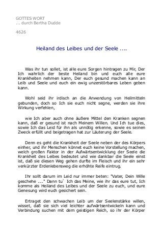 GOTTES WORT
... durch Bertha Dudde
4626
Heiland des Leibes und der Seele ....
Was ihr tun sollet, ist alle eure Sorgen hintragen zu Mir, Der
Ich wahrlich der beste Heiland bin und euch alle eure
Krankheiten nehmen kann, Der euch gesund machen kann an
Leib und Seele und euch ein ewig unzerstörbares Leben geben
kann.
Wohl seid ihr irdisch an die Anwendung von Heilmitteln
gebunden, doch so Ich sie euch nicht segne, werden sie ihre
Wirkung verfehlen,
wie Ich aber auch ohne äußere Mittel den Kranken segnen
kann, daß er gesund ist nach Meinem Willen. Und Ich tue dies,
sowie Ich das Leid für ihn als unnötig erkenne, sowie es seinen
Zweck erfüllt und beigetragen hat zur Läuterung der Seele.
Denn es geht die Krankheit der Seele neben der des Körpers
einher, und ihr Menschen könnet euch keine Vorstellung machen,
welch großen Faktor in der Aufwärtsentwicklung der Seele die
Krankheit des Leibes bedeutet und wie dankbar die Seele einst
ist, daß sie diesen Weg gehen durfte im Fleisch und ihr ein sehr
verkürzter Erdenlebensweg die erhöhte Reife eintrug.
Ihr sollt darum im Leid nur immer beten: "Vater, Dein Wille
geschehe ...." Dann tu` Ich das Meine, wie ihr das eure tut, Ich
komme als Heiland des Leibes und der Seele zu euch, und eure
Genesung wird euch gesichert sein.
Ertraget den schwachen Leib um der Seelenstärke willen,
wisset, daß sie sich viel leichter aufwärtsentwickeln kann und
Verbindung suchen mit dem geistigen Reich, so ihr der Körper
 