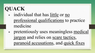 QUACK
⁃ individual that has little or no
professional qualifications to practice
medicine
⁃ pretentiously uses meaningless medical
jargon and relies on scare tactics,
paranoid accusations, and quick fixes
 
