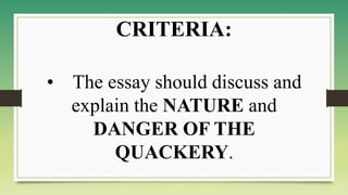 • The essay should discuss and
explain the NATURE and
DANGER OF THE
QUACKERY.
CRITERIA:
 