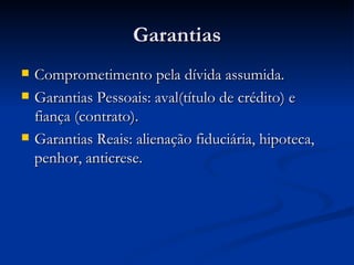 Garantias Comprometimento pela dívida assumida. Garantias Pessoais: aval(título de crédito) e fiança (contrato). Garantias Reais: alienação fiduciária, hipoteca, penhor, anticrese. 
