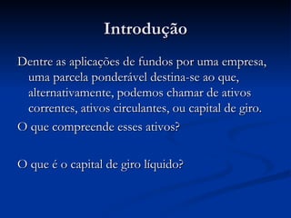 Introdução Dentre as aplicações de fundos por uma empresa, uma parcela ponderável destina-se ao que, alternativamente, podemos chamar de ativos correntes, ativos circulantes, ou capital de giro. O que compreende esses ativos? O que é o capital de giro líquido? 
