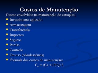 Custos de Manutenção Custos envolvidos na manutenção de estoques: Investimento aplicado Armazenagem Transferência Impostos Seguros Perdas Controle Desuso (obsolescência) Fórmula dos custos de manutenção: C m  = (Ca +i.P)Q/2 