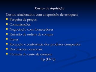 Custos de Aquisição Custos relacionados com a reposição de estoques: Pesquisa de preços Comunicações Negociação com fornecedores Emissão de ordens de compra Fretes Recepção e conferência dos produtos comprados Devoluções ocasionais. Fórmula do custo de compra: Cp.(D/Q) 