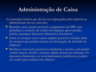Administração de Caixa As estratégias básicas que devem ser empregadas pela empresa na administração de seu caixa são: Retardar, tanto quanto possível, o pagamento de DPL sem prejudicar o conceito de crédito da empresa, aproveitando, porém, quaisquer descontos financeiros favoráveis; Girar os estoques com a maior rapidez possível, evitando faltas de estoques que podem resultar na interrupção da atividade da empresa; Receber o mais cedo possível as duplicatas a receber, sem perder vendas futuras, devido a técnicas rígidas demais de cobrança. Os descontos financeiros, se economicamente justificáveis, podem ser usados para realizar esse objetivo. 