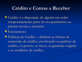 Crédito e Contas a Receber Crédito é a disposição de alguém em ceder temporariamente parte de seu patrimônio ou prestar serviço a terceiros. Faturamento  Políticas de Crédito – definem as formas de concessão de crédito, envolvendo os padrões de crédito, os prazos, os riscos, as garantias exigidas e as condições de crédito. 