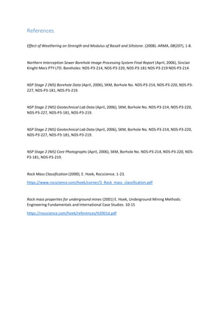 References
Effect of Weathering on Strength and Modulus of Basalt and Siltstone. (2008). ARMA, 08(207), 1-8.
Northern Interception Sewer Borehole Image Processing System Final Report (April, 2006), Sinclair
Kinght Merz PTY LTD. Boreholes: NDS-P3-214, NDS-P3-220, NDS-P3-181 NDS-P3-219 NDS-P3-214.
NSP Stage 2 (NIS) Borehole Data (April, 2006), SKM, Borhole No. NDS-P3-214, NDS-P3-220, NDS-P3-
227, NDS-P3-181, NDS-P3-219.
NSP Stage 2 (NIS) Geotechnical Lab Data (April, 2006), SKM, Borhole No. NDS-P3-214, NDS-P3-220,
NDS-P3-227, NDS-P3-181, NDS-P3-219.
NSP Stage 2 (NIS) Geotechnical Lab Data (April, 2006), SKM, Borhole No. NDS-P3-214, NDS-P3-220,
NDS-P3-227, NDS-P3-181, NDS-P3-219.
NSP Stage 2 (NIS) Core Photographs (April, 2006), SKM, Borhole No. NDS-P3-214, NDS-P3-220, NDS-
P3-181, NDS-P3-219.
Rock Mass Classification (2000), E. Hoek, Rocscience. 1-23.
https://www.rocscience.com/hoek/corner/3_Rock_mass_classification.pdf
Rock mass properties for underground mines (2001) E. Hoek, Underground Mining Methods:
Engineering Fundamentals and International Case Studies. 10-15
https://rocscience.com/hoek/references/H2001d.pdf
 