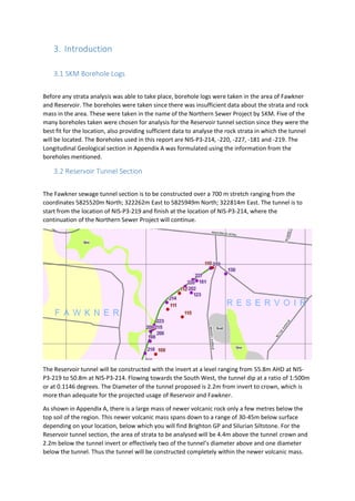 3. Introduction
3.1 SKM Borehole Logs
Before any strata analysis was able to take place, borehole logs were taken in the area of Fawkner
and Reservoir. The boreholes were taken since there was insufficient data about the strata and rock
mass in the area. These were taken in the name of the Northern Sewer Project by SKM. Five of the
many boreholes taken were chosen for analysis for the Reservoir tunnel section since they were the
best fit for the location, also providing sufficient data to analyse the rock strata in which the tunnel
will be located. The Boreholes used in this report are NIS-P3-214, -220, -227, -181 and -219. The
Longitudinal Geological section in Appendix A was formulated using the information from the
boreholes mentioned.
3.2 Reservoir Tunnel Section
The Fawkner sewage tunnel section is to be constructed over a 700 m stretch ranging from the
coordinates 5825520m North; 322262m East to 5825949m North; 322814m East. The tunnel is to
start from the location of NIS-P3-219 and finish at the location of NIS-P3-214, where the
continuation of the Northern Sewer Project will continue.
The Reservoir tunnel will be constructed with the invert at a level ranging from 55.8m AHD at NIS-
P3-219 to 50.8m at NIS-P3-214. Flowing towards the South West, the tunnel dip at a ratio of 1:500m
or at 0.1146 degrees. The Diameter of the tunnel proposed is 2.2m from invert to crown, which is
more than adequate for the projected usage of Reservoir and Fawkner.
As shown in Appendix A, there is a large mass of newer volcanic rock only a few metres below the
top soil of the region. This newer volcanic mass spans down to a range of 30-45m below surface
depending on your location, below which you will find Brighton GP and Silurian Siltstone. For the
Reservoir tunnel section, the area of strata to be analysed will be 4.4m above the tunnel crown and
2.2m below the tunnel invert or effectively two of the tunnel’s diameter above and one diameter
below the tunnel. Thus the tunnel will be constructed completely within the newer volcanic mass.
 