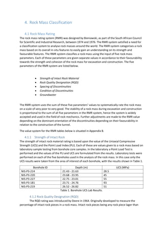 4. Rock Mass Classification
4.1 Rock Mass Rating
The rock mass rating system (RMR) was designed by Bieniawski, as part of the South African Council
for Scientific and Industrial Research, between 1974 and 1976. The RMR system satisfied a need for
a classification system to analyse rock masses around the world. The RMR system categorises a rock
mass based on its overall in-situ features to easily gain an understanding on its strength and
favourable features. The RMR system classifies a rock mass using the input of five rock mass
parameters. Each of these parameters are given separate values in accordance to their favourability
towards the strength and cohesion of the rock mass for excavation and construction. The five
parameters of the RMR system are listed below.
 Strength of Intact Rock Material
 Rock Quality Designation (RQD)
 Spacing of Discontinuities
 Condition of Discontinuities
 Groundwater
The RMR system uses the sum of these five parameters’ values to systematically rate the rock mass
on a scale of very poor to very good. The stability of a rock mass during excavation and construction
is proportional to the sum of all five parameters in the RMR system, hence the system is widely
accepted and used in the field of rock mechanics. Further adjustments are made to the RMR value
depending on the dominant orientation of the discontinuities depending on their favourability in
relation to the construction of the tunnel.
The value system for the RMR tables below is situated in Appendix B.
4.1.1 Strength of Intact Rock
The strength of intact rock material rating is based upon the value of the Uniaxial Compressive
Strength (UCS) and the Point Load Index (PLI). Each of these are values given to a rock mass based on
laboratory sample testing from borehole core samples. In the laboratory a Point Load Test is
performed and the values of the PLI and UCS are formulated from the results. Laboratory tests were
performed on each of the five boreholes used in the analysis of the rock mass. In this case only the
UCS results were taken from the area of interest of each borehole, with the results shown in Table 1.
Borehole ID Depth (m) UCS (MPa)
NIS-P3-214 21.43 - 21.63 28.5
NIS-P3-220 23.68 - 23.95 45
NIS-P3-227 22.75 - 23.01 55
NIS-P3-181 23.71 - 24.76 93
NIS-P3-219 26.52 - 26.82 51
Table 1. Borehole UCS Lab Results.
4.1.2 Rock Quality Designation (RQD)
The RQD rating was introduced by Deere in 1964. Originally developed to measure the
percentage of intact rock pieces in a rock mass. Intact rock pieces being any rock piece lager than
 