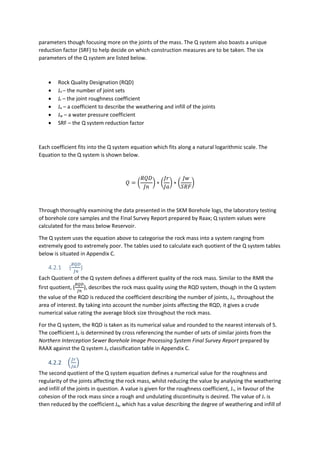parameters though focusing more on the joints of the mass. The Q system also boasts a unique
reduction factor (SRF) to help decide on which construction measures are to be taken. The six
parameters of the Q system are listed below.
 Rock Quality Designation (RQD)
 Jn – the number of joint sets
 Jr – the joint roughness coefficient
 Ja – a coefficient to describe the weathering and infill of the joints
 Jw – a water pressure coefficient
 SRF – the Q system reduction factor
Each coefficient fits into the Q system equation which fits along a natural logarithmic scale. The
Equation to the Q system is shown below.
𝑄 = (
𝑅𝑄𝐷
𝐽𝑛
) ∗ (
𝐽𝑟
𝐽𝑎
) ∗ (
𝐽𝑤
𝑆𝑅𝐹
)
Through thoroughly examining the data presented in the SKM Borehole logs, the laboratory testing
of borehole core samples and the Final Survey Report prepared by Raax; Q system values were
calculated for the mass below Reservoir.
The Q system uses the equation above to categorise the rock mass into a system ranging from
extremely good to extremely poor. The tables used to calculate each quotient of the Q system tables
below is situated in Appendix C.
4.2.1 (
𝑅𝑄𝐷
𝐽𝑛
)
Each Quotient of the Q system defines a different quality of the rock mass. Similar to the RMR the
first quotient, (
𝑅𝑄𝐷
𝐽𝑛
), describes the rock mass quality using the RQD system, though in the Q system
the value of the RQD is reduced the coefficient describing the number of joints, Jn, throughout the
area of interest. By taking into account the number joints affecting the RQD, it gives a crude
numerical value rating the average block size throughout the rock mass.
For the Q system, the RQD is taken as its numerical value and rounded to the nearest intervals of 5.
The coefficient Ja is determined by cross referencing the number of sets of similar joints from the
Northern Interception Sewer Borehole Image Processing System Final Survey Report prepared by
RAAX against the Q system Ja classification table in Appendix C.
4.2.2 (
𝐽𝑟
𝐽𝑎
)
The second quotient of the Q system equation defines a numerical value for the roughness and
regularity of the joints affecting the rock mass, whilst reducing the value by analysing the weathering
and infill of the joints in question. A value is given for the roughness coefficient, Jr, in favour of the
cohesion of the rock mass since a rough and undulating discontinuity is desired. The value of Jr is
then reduced by the coefficient Ja, which has a value describing the degree of weathering and infill of
 